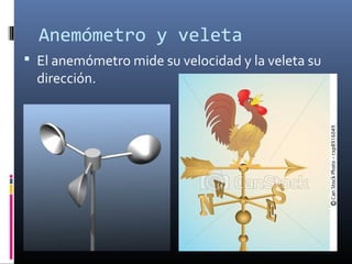 Anemómetro y veleta 
 El anemómetro mide su velocidad y la veleta su 
dirección. 
 