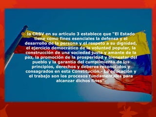  la CRBV en su artículo 3 establece que “El Estado
tiene como fines esenciales la defensa y el
desarrollo de la persona y el respeto a su dignidad,
el ejercicio democrático de la voluntad popular, la
construcción de una sociedad justa y amante de la
paz, la promoción de la prosperidad y bienestar del
pueblo y la garantía del cumplimiento de los
principios, derechos y deberes reconocidos y
consagrados en esta Constitución.- La educación y
el trabajo son los procesos fundamentales para
alcanzar dichos fines”.
 