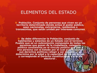 ELEMENTOS DEL ESTADO
 Población. Conjunto de personas que viven en un
territorio determinado donde actúa el poder público,
sean nacionales, extranjeros, residentes o
transeúntes, que están unidas por intereses comunes
.
 Se debe diferenciar la Población, conjunto de
habitantes y estantes de un Estado con el termino
Pueblo que es un subconjunto compuesta de todas las
personas que gozan de la ciudadanía, categoría
política consistente en el vínculo político que une a
una persona con el Estado por el cual puede ejercer
sus derechos políticos (elegir y ser elegido) y se
determina por la edad y la capacidad de las personas,
y corresponde al Derecho constitucional y a la ley
electoral .
 