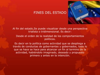 FINES DEL ESTADO
Al fin del estado,Se puede visualizar desde una perspectiva
trialista o tridimensional. Es decir:
Desde el orden de la realidad de los comportamientos
políticos.
Es decir en la política como actividad que se despliega a
través de conductas de gobernantes y gobernados, todo lo
que se hace se hace para alcanzar un fin al termino de la
actividad, habiéndolo imaginado, deseado y propuesto
primero y antes en la intención.
 