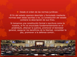  Desde el orden de las normas jurídicas:
El fin del estado aparece descripto y formulado mediante
normas sean estas escritas o no. La constitución del estado
contiene la descripción de sus fines.
Si tomamos una constitución formal o escritura como la
nuestra, el fin es enunciado fundamentalmente en el
preámbulo, afianzar la justicia, promover el bienestar
general, asegurar los beneficios de la libertad, consolidar la
paz, promover a la defensa común..
 