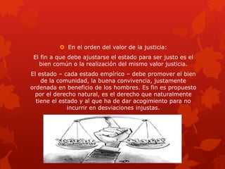  En el orden del valor de la justicia:
El fin a que debe ajustarse el estado para ser justo es el
bien común o la realización del mismo valor justicia.
El estado – cada estado empírico – debe promover el bien
de la comunidad, la buena convivencia, justamente
ordenada en beneficio de los hombres. Es fin es propuesto
por el derecho natural, es el derecho que naturalmente
tiene el estado y al que ha de dar acogimiento para no
incurrir en desviaciones injustas.
 