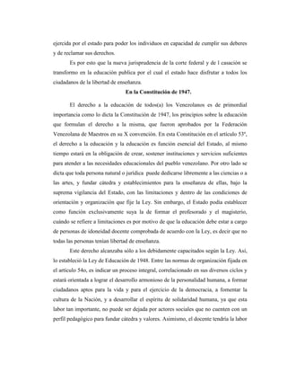 ejercida por el estado para poder los individuos en capacidad de cumplir sus deberes
y de reclamar sus derechos.
       Es por esto que la nueva jurisprudencia de la corte federal y de l casación se
transformo en la educación publica por el cual el estado hace disfrutar a todos los
ciudadanos de la libertad de enseñanza.
                                En la Constitución de 1947.

       El derecho a la educación de todos(a) los Venezolanos es de primordial
importancia como lo dicta la Constitución de 1947, los principios sobre la educación
que formulan el derecho a la misma, que fueron aprobados por la Federación
Venezolana de Maestros en su X convención. En esta Constitución en el artículo 53º,
el derecho a la educación y la educación es función esencial del Estado, al mismo
tiempo estará en la obligación de crear, sostener instituciones y servicios suficientes
para atender a las necesidades educacionales del pueblo venezolano. Por otro lado se
dicta que toda persona natural o jurídica puede dedicarse libremente a las ciencias o a
las artes, y fundar cátedra y establecimientos para la enseñanza de ellas, bajo la
suprema vigilancia del Estado, con las limitaciones y dentro de las condiciones de
orientación y organización que fije la Ley. Sin embargo, el Estado podía establecer
como función exclusivamente suya la de formar el profesorado y el magisterio,
cuándo se refiere a limitaciones es por motivo de que la educación debe estar a cargo
de personas de idoneidad docente comprobada de acuerdo con la Ley, es decir que no
todas las personas tenían libertad de enseñanza.
       Este derecho alcanzaba sólo a los debidamente capacitados según la Ley. Así,
lo estableció la Ley de Educación de 1948. Entre las normas de organización fijada en
el artículo 54o, es indicar un proceso integral, correlacionado en sus diversos ciclos y
estará orientada a lograr el desarrollo armonioso de la personalidad humana, a formar
ciudadanos aptos para la vida y para el ejercicio de la democracia, a fomentar la
cultura de la Nación, y a desarrollar el espíritu de solidaridad humana, ya que esta
labor tan importante, no puede ser dejada por actores sociales que no cuenten con un
perfil pedagógico para fundar cátedra y valores. Asimismo, el docente tendría la labor
 