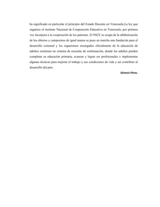 ha significado en particular el principio del Estado Docente en Venezuela.La ley que
organizo el instituto Nacional de Cooperación Educativa en Venezuela, por primera
vez incorpora a la cooperación de los patrones. El INCE se ocupa de la alfabetización
de los obreros y campesinos de igual manea se puso en marcha una fundación para el
desarrollo comunal y los organismos encargados oficialmente de la educación de
adultos sostienen un sistema de escuelas de continuación, donde los adultos pueden
completar su educación primaria, avanzar y lograr ser profesionales e implementar
algunas técnicas para mejorar el trabajo y sus condiciones de vida y así contribuir al
desarrollo del país.
                                                                        Génesis Pérez.
 
