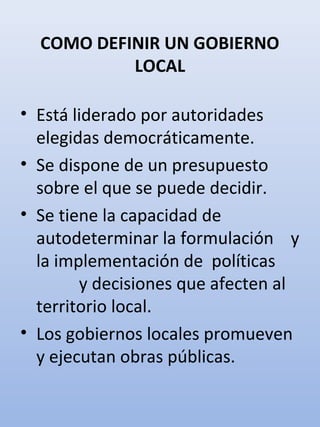COMO DEFINIR UN GOBIERNO
LOCAL
• Está liderado por autoridades
elegidas democráticamente.
• Se dispone de un presupuesto
sobre el que se puede decidir.
• Se tiene la capacidad de
autodeterminar la formulación y
la implementación de políticas
y decisiones que afecten al
territorio local.
• Los gobiernos locales promueven
y ejecutan obras públicas.
 