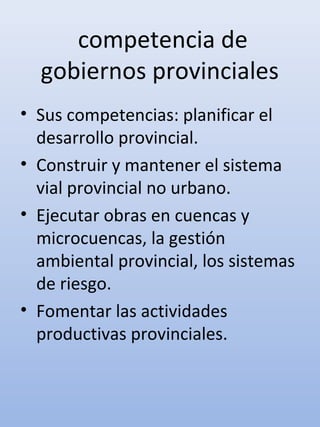 competencia de
gobiernos provinciales
• Sus competencias: planificar el
desarrollo provincial.
• Construir y mantener el sistema
vial provincial no urbano.
• Ejecutar obras en cuencas y
microcuencas, la gestión
ambiental provincial, los sistemas
de riesgo.
• Fomentar las actividades
productivas provinciales.
 