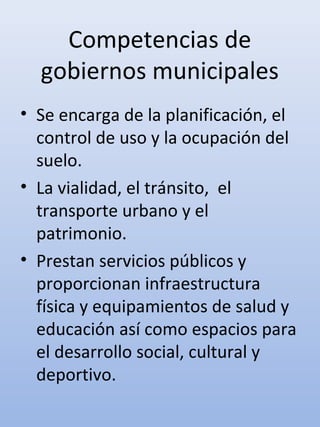 Competencias de
gobiernos municipales
• Se encarga de la planificación, el
control de uso y la ocupación del
suelo.
• La vialidad, el tránsito, el
transporte urbano y el
patrimonio.
• Prestan servicios públicos y
proporcionan infraestructura
física y equipamientos de salud y
educación así como espacios para
el desarrollo social, cultural y
deportivo.
 