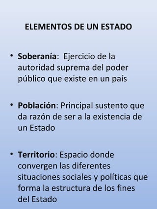 ELEMENTOS DE UN ESTADO
• Soberanía: Ejercicio de la
autoridad suprema del poder
público que existe en un país
• Población: Principal sustento que
da razón de ser a la existencia de
un Estado
• Territorio: Espacio donde
convergen las diferentes
situaciones sociales y políticas que
forma la estructura de los fines
del Estado
 