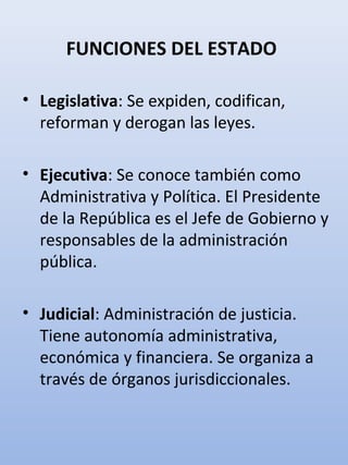 FUNCIONES DEL ESTADO
• Legislativa: Se expiden, codifican,
reforman y derogan las leyes.
• Ejecutiva: Se conoce también como
Administrativa y Política. El Presidente
de la República es el Jefe de Gobierno y
responsables de la administración
pública.
• Judicial: Administración de justicia.
Tiene autonomía administrativa,
económica y financiera. Se organiza a
través de órganos jurisdiccionales.
 