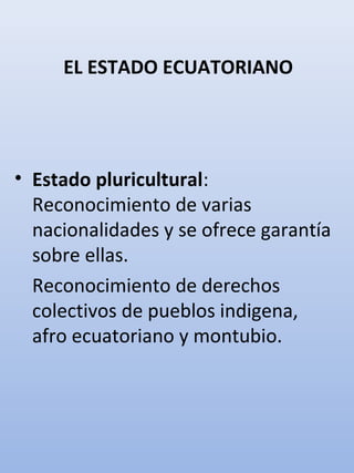 EL ESTADO ECUATORIANO
• Estado pluricultural:
Reconocimiento de varias
nacionalidades y se ofrece garantía
sobre ellas.
Reconocimiento de derechos
colectivos de pueblos indigena,
afro ecuatoriano y montubio.
 