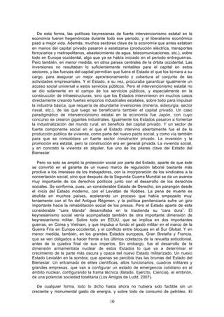 De esta forma, las políticas keynesianas de fuerte intervencionismo estatal en la
economía fueron hegemónicas durante todo ese periodo, y el liberalismo económico
pasó a mejor vida. Además, muchos sectores clave de la economía que antes estaban
en manos del capital privado pasaron a estatizarse (producción eléctrica, transportes
ferroviarios y metropolitanos, abastecimiento de agua, telecomunicaciones, etc.), sobre
todo en Europa occidental, algo que ya se había iniciado en el periodo entreguerras.
Pero también, en menor medida, en otros países centrales de la órbita occidental. Las
inversiones no resultaban lo suficientemente rentables para el capital en estos
sectores, y las fuerzas del capital permitían que fuera el Estado el que los tomara a su
cargo, para asegurar un mejor aprovisionamiento y cobertura al conjunto de las
actividades empresariales. Y el Estado, a su vez, procuraba garantizar igualmente un
acceso social universal a estos servicios públicos. Pero el intervencionismo estatal no
se dio solamente en el campo de los servicios públicos, y especialmente en la
construcción de infraestructuras, sino que los Estados intervinieron en muchos casos
directamente creando fuertes emporios industriales estatales, sobre todo para impulsar
la industria básica, que requería de abundante inversiones (minería, siderurgia, sector
naval, etc.), de las que luego se beneficiaría también el capital privado. Un caso
paradigmático de intervencionismo estatal en la economía fue Japón, con cuyo
concurso se crearon gigantes industriales. Igualmente los Estados pasaron a fomentar
la industrialización del mundo rural, en beneficio del capital privado. Y un sector de
fuerte componente social en el que el Estado intervino abiertamente fue el de la
producción pública de vivienda, como parte del nuevo pacto social, y como vía también
para que se consolidara un fuerte sector constructor privado. La inversión y la
promoción era estatal, pero la construcción era en general privada. La vivienda social,
y en concreto la vivienda en alquiler, fue uno de los pilares clave del Estado del
Bienestar.

   Pero no solo se amplió la protección social por parte del Estado, aparte de que éste
se convirtió en el garante de un nuevo marco de regulación laboral bastante más
proclive a los intereses de los trabajadores, con la incorporación de los sindicatos a la
concertación social, sino que después de la Segunda Guerra Mundial se da un avance
muy importante de los derechos políticos junto con el desarrollo de los derechos
sociales. Se conforma, pues, un considerable Estado de Derecho, sin parangón desde
el inicio del Estado moderno, con el Leviatán de Hobbes. La pena de muerte es
abolida en muchos países, acelerando un proceso que había empezado muy
lentamente con el fin del Antiguo Régimen, y la política penitenciaria sufre un giro
importante hacia la rehabilitación social de los presos. Pero el Estado aparte de esta
considerable “cara blanda” desarrollaba en la trastienda su “cara dura”. El
keynesianismo social venía acompañado también de otra importante dimensión de
keynesianismo militar. Sobre todo en EEUU, que se implica en dos importantes
guerras, en Corea y Vietnam, y que impulsa a fondo el gasto militar en el marco de la
Guerra Fría en Europa occidental, y el conflicto entre bloques en el Sur Global. Y en
menor medida, también, en los grandes Estados europeos, Gran Bretaña y Francia,
que se ven obligados a hacer frente a los últimos coletazos de la revuelta anticolonial,
antes de la quiebra final de sus imperios. Sin embargo, fue el desarrollo de la
dimensión armamentista nuclear de estos Estados lo que va a determinar el
crecimiento de la parte más oscura y opaca del nuevo Estado militarizado. Un nuevo
Estado Leviatán en la sombra, que apenas se percibía tras las brumas del Estado del
Bienestar. Un entramado de elites científicas, altos funcionarios, cuadros militares y
grandes empresas, que van a configurar un estado de emergencia cotidiano en el
ámbito nuclear, configurando la trama técnica (Estado, Ejército, Ciencia), el embrión,
de una potencial sociedad totalitaria (Los Amigos de Ludd, 2007).

   De cualquier forma, todo lo dicho hasta ahora no hubiera sido factible sin un
creciente y monumental gasto de energía, y sobre todo de consumo de petróleo. El

                                           10
 