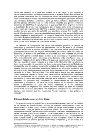 Estado del Bienestar no hubiera sido posible sin el oro negro, ni por supuesto el
Estado intervencionista, y hasta el militarizado en la sombra hubiera sido inviable sin
este potente combustible fósil. La creación del Estado del Bienestar coincide grosso
modo con la etapa de mayor crecimiento del consumo energético per capita de crudo.
Los principales Estados occidentales, como ya hemos señalado, desarrollaron una
potente política intervencionista en este terreno, creando sus grandes empresas
petroleras. En EEUU fue el capital privado el que garantizó desde el primer momento
la explotación del crudo, y su manejo junto con el Estado como arma estratégica de
primer orden. La hegemonía de EEUU no se puede entender sin el control mundial del
petróleo durante gran parte del siglo XX, y su abundante energía fósil (carbón y gas
también) le dio asimismo una gran capacidad para contener internamente la lucha de
clases a través de la automatización y el consumo. Igualmente, la configuración de los
principales Estados occidentales no se puede comprender tampoco sin analizar los
intereses de la industria del petróleo, en un primer momento estatal y que pasaría más
tarde, poco a poco, a manos del gran capital privado.

   En definitiva, la configuración del Estado del Bienestar garantizó un periodo de
tranquilidad y prosperidad social sin precedentes, eso sí, en base a un creciente
consumo de recursos e impacto ambiental, y de una forma inédita en la historia hizo
que todos los ciudadanos, en mayor o menor medida, se sintieran parte del Estado. Se
establecía un marco social dominado por el Estado, que era aceptado en principio
masivamente por la sociedad, debido también a los beneficios que le proporcionaba.
Pero indudablemente estos beneficios eran bastante más manifiestos para el
trabajador masculino (y en general “blanco”), que para su compañera “ama de casa”.
Así, p.e., cuando el trabajo realizado a lo largo de la vida había sido no salarial, es
decir, no remunerado, no reconocido por tanto socialmente, la pensión del Estado que
correspondía era de carácter meramente caritativo. El Estado del Bienestar estaba
basado pues en una estructura claramente patriarcal en el ámbito doméstico, que
aunque en crisis funcionaba para garantizar la reproducción social, mientras el varón
trabajaba en la Gran Fábrica fordista. Pero el 68 vino a alterar todo este estado de
cosas. Se dejó de creer en el Estado como mecanismo de transformación. Y la idea de
que las necesidades de las mujeres, de las minorías y del medio ambiente eran
secundarias y debían ser abordadas “después de la revolución”, pasó a mejor vida.
Asimismo, se cuestionó muy seriamente el funcionamiento de las estructuras
piramidales y burocráticas. Es decir, las bases mismas de la estructura del poder
estatal y empresarial: la “Jaula de Hierro” weberiana. Y a ello contribuyó
indudablemente la ampliación del sistema educativo estatal, es decir, la extensión
previa de la enseñanza secundaria y la masificación creciente de las universidades
públicas, que hicieron que los estudiantes “fueran realistas, y que pidieran lo
imposible”.


El (nuevo) Estado-nación en el Sur Global

   En la primera mitad del siglo XX se va a afianzar la dimensión “nacional” de muchos
de los Estados en América Latina, a través de procesos revolucionarios, casos de
México (1910) o Bolivia (1952), o bien a través de fuertes movilizaciones y rupturas
institucionales, caso de Perón en Argentina (1945). En todos estos casos, los
movimientos diversos 5 que los impulsaron buscaban una mayor independencia de los
países centrales, y en concreto de EEUU, como nueva potencia neocolonial al Sur del
Río Grande (México), un mejoramiento de las condiciones de vida, un reforzamiento
como “Estado-nación” y una “modernización” de sus sociedades. Incluso en México,
cuya revolución fue pilotada por los movimientos campesinos y por el acceso a la

5
  En México movimientos campesinos principalmente, en Bolivia mineros y en Argentina obreros, pero en
todos los casos con fuerte componente popular contra las oligarquías, fundamentalmente agrarias.

                                                 11
 