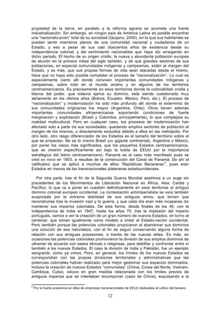 propiedad de la tierra, en paralelo a la reforma agraria se acomete una fuerte
industrialización. Sin embargo, en ningún país de América Latina es posible encontrar
una “nacionaliz ación” total de su sociedad (Quijano, 2000), en la que sus habitantes se
puedan sentir miembros plenos de una comunidad nacional y ciudadanos de un
Estado, y eso a pesar de sus casi doscientos años de existencia desde su
independencia colonial, y del sentimiento nacionalista que haya ido arraigando en
dicho periodo. El hecho de su origen criollo, la nueva y abundante población europea
de aluvión en la primera mitad del siglo también, y de que grandes sectores de sus
poblaciones, en especial comunidades indígenas y campesinas, estén al margen del
Estado, y es más, que sus propias formas de vida sean atacadas desde el mismo,
hace que no haya sido posible completar el proceso de “nacionalización”. Lo cual es
especialmente cierto allí donde conviven importantes comunidades indígenas y
campesinas, sobre todo en el mundo andino y en algunos de los territorios
centroamericanos. Es precisamente en esos territorios donde la colonialidad criolla y
blanca del poder, que todavía ejerce su dominio, está siendo cuestionada muy
seriamente en los últimos años (Bolivia, Ecuador, México, Perú, etc.). El proceso de
“nacionalización” y modernización ha sido más profundo allí donde el exterminio de
sus comunidades originarias fue mayor (Argentina, Chile). Otros tienen además
importantes comunidades afroamericanas soportando condiciones de fuerte
marginación y explotación (Brasil y Colombia, principalmente), lo que complejiza su
realidad multicultural. Pero en cualquier caso, los procesos de modernización han
afectado solo a parte de sus sociedades, quedando amplios sectores de población al
margen de los mismos, o directamente excluidos debido a ellos en las metrópolis. Por
otro lado, otro rasgo diferenciador de los Estados es el tamaño del territorio sobre el
que se proyectan. No es lo mismo Brasil (un gigante continental), Argentina o México,
por poner los casos más significados, que los pequeños Estados centroamericanos,
que se crearon específicamente así bajo la tutela de EEUU por la importancia
estratégica del Istmo centroamericano. Panamá es el caso más manifiesto pues se
creó ex novo en 1903, a resultas de la construcción del Canal de Panamá. De ahí el
calificativo que se aplicó a muchos de ellos: Repúblicas Bananeras 6, pues eran
Estados en manos de las transnacionales plataneras estadounidenses.

   Por otra parte, tras el fin de la Segunda Guerra Mundial asistimos a un auge sin
precedentes de los Movimientos de Liberación Nacional en África, Asia, Caribe y
Pacífico, lo que va a poner en cuestión definitivamente en esos territorios el antiguo
dominio colonial europeo occidental. La contestación antiimperialista se veía también
auspiciada por la extrema debilidad de sus antiguos amos, que tenían que
reconstruirse tras la invasión nazi y la guerra, y que cada día eran más incapaces de
mantener sus imperios coloniales. De esta forma, desde finales de los 40, con la
independencia de India en 1947, hasta los años 70, tras la implosión del imperio
portugués, vamos a ver la creación de un gran número de nuevos Estados, en torno al
centenar, que toman igualmente como modelo a imitar el Estado-nación occidental.
Pero también porque las potencias coloniales propiciaron al abandonar sus dominios
una solución de esa naturaleza, con el fin de seguir conservando alguna forma de
relación con sus antiguas posesiones, a través de las nuevas elites. Es más, en
ocasiones las potencias coloniales promovieron la división de sus amplios dominios de
ultramar de acuerdo con bases étnicas o religiosas, para debilitar y confrontar entre sí
también a los nuevos Estados. El caso la división de India y Pakistán, fue un ejemplo
sangrante, como ya vimos. Pero, en general, los límites de los nuevos Estados se
correspondían con las propias divisiones territoriales y administrativas que las
potencias coloniales habían realizado para mejor gestionar sus espacios dominados.
Incluso la creación de nuevos Estados “comunistas” (China, Corea del Norte, Vietnam,
Camboya, Cuba), estuvo en gran medida relacionada con los límites previos de
antiguos imperios que se intentaban recomponer (caso de China), expulsando a la

6
    Por la fuerte presencia en ellos de empresas transnacionales de EEUU dedicadas al cultivo del banano.

                                                     12
 