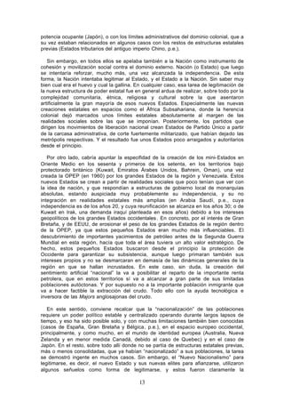 potencia ocupante (Japón), o con los límites administrativos del dominio colonial, que a
su vez estaban relacionados en algunos casos con los restos de estructuras estatales
previas (Estados tributarios del antiguo imperio Chino, p.e.).

   Sin embargo, en todos ellos se apelaba también a la Nación como instrumento de
cohesión y movilización social contra el dominio externo. Nación (o Estado) que luego
se intentaría reforzar, mucho más, una vez alcanzada la independencia. De esta
forma, la Nación intentaba legitimar al Estado, y el Estado a la Nación. Sin saber muy
bien cual era el huevo y cual la gallina. En cualquier caso, esa tarea de legitimación de
la nueva estructura de poder estatal fue en general ardua de realizar, sobre todo por la
complejidad comunitaria, étnica, religiosa y cultural sobre la que asentaron
artificialmente la gran mayoría de esos nuevos Estados. Especialmente las nuevas
creaciones estatales en espacios como el África Subsahariana, donde la herencia
colonial dejó marcados unos límites estatales absolutamente al margen de las
realidades sociales sobre las que se imponían. Posteriormente, los partidos que
dirigen los movimientos de liberación nacional crean Estados de Partido Único a partir
de la carcasa administrativa, de corte fuertemente militarizado, que habían dejado las
metrópolis respectivas. Y el resultado fue unos Estados poco arraigados y autoritarios
desde el principio.

   Por otro lado, cabría apuntar la especifidad de la creación de los mini- Estados en
Oriente Medio en los sesenta y primeros de los setenta, en los territorios bajo
protectorado británico (Kuwait, Emiratos Árabes Unidos, Bahrein, Oman), una vez
creada la OPEP (en 1960) por los grandes Estados de la región y Venezuela. Estos
nuevos Estados se crean a partir de realidades sociales que poco tenían que ver con
la idea de nación, y que respondían a estructuras de gobierno local de monarquías
absolutas, estando auspiciada muy probablemente su independencia, y su no
integración en realidades estatales más amplias (en Arabia Saudí, p.e., cuya
independencia es de los años 20, y cuya reunificación se alcanza en los años 30; o de
Kuwait en Irak, una demanda iraquí planteada en esos años) debido a los intereses
geopolíticos de los grandes Estados occidentales . En concreto, por el interés de Gran
Bretaña, y de EEUU, de erosionar el peso de los grandes Estados de la región dentro
de la OPEP, ya que estos pequeños Estados eran mucho más influenciables. El
descubrimiento de importantes yacimientos de petróleo antes de la Segunda Guerra
Mundial en esta región, hacía que toda el área tuviera un alto valor estratégico. De
hecho, estos pequeños Estados buscaron desde el principio la protección de
Occidente para garantizar su subsistencia, aunque luego primaran también sus
intereses propios y no se desmarcaran en demasía de las dinámicas generales de la
región en que se hallan incrustados. En este caso, sin duda, la creación del
sentimiento artificial “nacional” la va a posibilitar el reparto de la importante renta
petrolera, que en estos territorios sí va a alcanzar a gran parte de sus limitadas
poblaciones autóctonas. Y por supuesto no a la importante población inmigrante que
va a hacer factible la extracción del crudo. Todo ello con la ayuda tecnológica e
inversora de las Majors anglosajonas del crudo.

   En este sentido, conviene recalcar que la “nacionalización” de las poblaciones
requiere un poder político estable y centralizado operando durante largos lapsos de
tiempo, y eso ha sido posible solo, y con muchas limitaciones también bien conocidas
(casos de España, Gran Bretaña y Bélgica, p.e.), en el espacio europeo occidental,
principalmente, y como mucho, en el mundo de identidad europea (Australia, Nueva
Zelanda y en menor medida Canadá, debido al caso de Quebec) y en el caso de
Japón. En el resto, sobre todo allí donde no se partía de estructuras estatales previas,
más o menos consolidadas, que ya habían “nacionalizado” a sus poblaciones, la tarea
se demostró ingente en muchos casos. Sin embargo, el “Nuevo Nacionalismo” para
legitimarse, es decir, el nuevo Estado y sus nuevas elites para afianzarse, utilizaron
algunos señuelos como forma de legitimarse, y estos fueron claramente la

                                           13
 