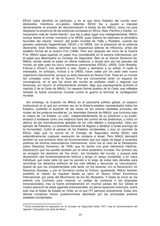 EEUU había decidido no participar, y en el que otros Estados del mundo eran
declarados miembros non-gratos. Además, EEUU iba a ayudar a impulsar
decisivamente el proceso de descolonización a través de las NNUU, como vía para
desplazar la presencia de las potencias europeas en África, Asia, Pacífico y Caribe. Un
mecanismo más de “poder blando”, que iba a saber jugar muy inteligentemente. NNUU
incluye desde el primer momento a la URSS, pues todavía se respiraba la atmósfera
favorable del reparto “sereno” del poder mundial de Yalta y Postdam, cuando las
grandes potencias hegemónicas, EEUU y la URSS, con la presencia de la potencia
declinante, Gran Bretaña, delimitan sus respectivas esferas de influencia, antes del
estallido formal de la Guerra Fría (1948). Pero aún después del inicio de la Guerra
Fría, NNUU sigue jugando un papel muy considerable en la escena internacional, por
el papel que desempeña su Consejo de Seguridad. Éste es el Sancta Santorum de
NNUU, donde reside el poder en última instancia, y donde otra vez los grandes del
mundo, en este caso los cinc o miembros permanentes (EEUU, URSS, Gran Bretaña,
Francia y China 8), con derecho a veto, hacen y deshacen a su antojo. A nadie le
interesaba, en principio, incluso a la URSS, hacer saltar por los aires este nuevo
organismo internacional, aunque su sede estuviera en Nueva York. Pues en un mundo
tan complejo como el de la Guerra Fría era conveniente tener un espacio de
convergencia, en el que los amos del mundo se pudieran medir y negociar sus
tensiones, sin recurrir al enfrentamiento armado. Algo que expresamente prohibía el
capítulo 2 de la Carta de NNUU. Un aspecto formal positivo de la Carta, que reflejaba
también la fuerte conciencia mundial contra la guerra al terminar la conflagración
mundial.

   Sin embargo, la irrupción de NNUU en el panorama político global, un espacio
institucional en el que por primera vez en la Historia estaban representados todos los
Estados, posibilitó la audición de las voces de los actores estatales excluidos del
núcleo de los poder es mundial es. La Asamblea General de NNUU, que funciona bajo
el criterio de “un Estado, un voto”, independientemente de su población y su poder,
empezó a revelarse como una instancia fuera del control de los poderosos, y como un
altavoz de las reivindicaciones globales de los más débiles y marginados. Caso por
ejemplo de Palestina. La Asamblea General ha llegado a declarar a Israel enemigo de
la Humanidad, contra el parecer de los Estados occidentales, y muy en concreto de
EEUU. Algo que no ocurre en el Consejo de Seguridad, donde EEUU veta
sistemáticamente cualquier resolución de condena a Israel. Pero NNUU demostró
también en sus primeros años de funcionamiento que era capaz de llegar a acuerdos
políticos de enorme trascendencia internacional, como fue el caso de la Declaración
sobre Derechos Humanos, de 1948, que ha tenido una gran relevancia histórica.
Declaración que fue posible también por el clima postbélico mundial. Por primera vez
se recogían los derechos de “los otros”, los olvidados del mundo, y aunque esta
declaración sea fundamentalmente retórica y tenga un sesgo occidental, y en clave
individual, qué duda cabe de que ha servido a lo largo de estas seis décadas para
reivindicar los derechos políticos de los más débiles y denunciar su conculcación.
Aparte de que fue complementada más tarde, en los sesenta, con la Declaración de
Derechos Sociales, y por el Convenio contra la Tortura. Igualmente, NNUU también
posibilitó el intento de impulsar desde su seno un Nuevo Orden Económico
Internacional, por parte del Movimiento de los No Alineados. Y hasta se inició en los
setenta una Comisión para imponer un código de conducta a las empresas
transnacionales, tras la fuerte animadversión en muchos países del Sur Global al
modus operandi de estos gigantes empresariales, en plena expansión entonces; sobre
todo tras el Golpe de Estado en Chile, en el que ITT participó activamente. Estas dos
últimas iniciativas fueron posteriormente abortadas por los principales poderes
estatales occidentales.

8
  China continental no ingresaría en el Consejo de Seguridad hasta 1971, tras el reconocimiento del
régimen “comunista” por parte de Nixon.

                                                15
 