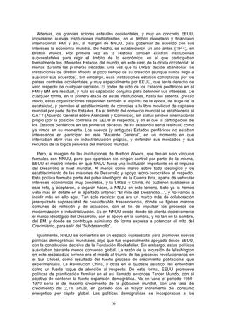Además, los grandes actores estatales occidentales, y muy en concreto EEUU,
impulsaron nuevas instituciones multilaterales, en el ámbito monetario y financiero
internacional: FMI y BM, al margen de NNUU, para gobernar de acuerdo con sus
intereses la economía mundial. De hecho, se establecieron un año antes (1944), en
Bretton Woods. Por primera vez en la Historia también existían instituciones
supraestatales para regir el ámbito de lo económico, en el que participaban
formalmente los diferentes Estados del mundo, en este caso de la órbita occidental, al
menos durante las pr imeras décadas, una vez que la URSS decide abandonar las
instituciones de Bretton Woods al poco tiempo de su creación (aunque nunca llegó a
suscribir sus acuerdos). Sin embargo, esas instituciones estaban controladas por los
países centrales occidentales, y muy especialmente por EEUU, que tenía derecho de
veto respecto de cualquier decisión. El poder de voto de los Estados periféricos en el
FMI y BM era residual, y nula su capacidad conjunta para defender sus intereses. De
cualquier forma, en la primera etapa de estas instituciones, hasta los setenta, grosso
modo, estas organizaciones responden también al espíritu de la época, de auge de la
estatalidad, y permiten el establecimiento de controles a la libre movilidad de capitales
mundial por parte de los Estados. En el ámbito del comercio mundial se establecería el
GATT (Acuerdo General sobre Aranceles y Comercio), sin status jurídico internacional
propio (por la posición contraria de EEUU al respecto), y en el que la participación de
los Estados periféricos en las primeras décadas de su existencia sería residual, como
ya vimos en su momento. Los nuevos (y antiguos) Estados periféricos no estaban
interesados en participar en este “Acuerdo General”, en un momento en que
intentaban abrir vías de industrialización propias, y defender sus mercados y sus
recursos de la lógica perversa del mercado mundial.

   Pero, al margen de las instituciones de Bretton Woods, que tenían solo vínculos
formales con NNUU, pero que operaban sin ningún control por parte de la misma,
EEUU sí mostró interés en que NNUU fuera una institución importante en el impulso
del Desarrollo a nivel mundial. Al menos como marco sobre todo ideológico y de
establecimiento de las misiones de Desarrollo y apoyo tecno- burocrático al respecto.
Esta política formaba parte del pulso ideológico de la Guerra Fría, aparte de vehicular
intereses económicos muy concretos, y la URSS y China, no pudieron sustraerse a
este reto, y aceptaron, o dejaron hacer, a NNUU en este terreno. Esto ya lo hemos
visto más en detalle en el apartado anterior: “El mito del Desarrollo…”, y no vamos a
incidir más en ello aquí. Tan solo recalcar que era un marco más de colaboración
jerarquizada supraestatal de considerable trascendencia, donde se fijaban marcos
comunes de reflexión y de actuación, con el fin de impulsar los procesos de
modernización e industrialización. Es en NNUU desde donde se alienta decisivamente
el marco ideológico del Desarrollo, con el apoyo en la sombra, y no tan en la sombra,
del BM, y donde se contribuye asimismo de forma expresa a potenciar el mito del
Crecimiento, para salir del “Subdesarrollo”.

   Igualmente, NNUU se convertiría en un espacio supraestatal para promover nuevas
políticas demográficas mundiales, algo que fue especialmente apoyado desde EEUU,
con la contribución decisiva de la Fundación Rockefeller. Sin embargo, estas políticas
suscitaban bastante menos consenso global. La razón de la incursión de Washington
en este resbaladizo terreno era el miedo al triunfo de los procesos revolucionarios en
el Sur Global, como resultado del fuerte proceso de crecimiento poblacional que
experimentaba. La Revolución China, y otras en el Sudeste asiático, las entendían
como un fuerte toque de atención al respecto. De esta forma, EEUU promueve
políticas de planificación familiar en el así llamado entonces Tercer Mundo, con el
objetivo de contener la fuerte expansión demográfica. No en vano el periodo 1950-
1970 sería el de máximo crecimiento de la población mundial, con una tasa de
crecimiento del 2,1% anual, en paralelo con el mayor incremento del consumo
energético per capita global. Las políticas demográficas se incorporaban a los

                                           16
 