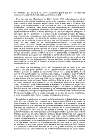 los mercados. En definitiva, un nuevo capitalismo global que tuvo considerables
repercusiones sobre la forma Estado, y sobre la sociedad.

   Pero para que esta “Rebelión de las Elites” (Lasch, 1996) pudiera llevarse a efecto
era preciso antes quebrar la columna vertebral del movimiento obrero, los sindicatos,
pues todavía no había empezado a dar todos sus frutos el avance de la Sociedad de la
Imagen y el Entretenimiento, y la conquista del alma y la desarticulación social
consiguiente (Fdez Durán, 2009). Había pues que forzar la máquina, no había tiempo
que perder, para recuperar el crecimiento y la acumulación de capital, y por tanto el
abaratamiento del coste de la fuerza de trabajo era uno de los objetivos principales. Y
como parte de ello, igualmente, el levantamiento del marco legal protector del trabajo,
que fomentaría su precarización. La otra condición sine qua non fue el abaratamiento
del coste de la energía, y en concreto del petróleo, que se empezó a producir desde
primeros de los ochenta, como ya vimos, y que permitió sustituir fuerza de trabajo
(cara) por una nueva ola de maquinización-robotización, incrementando la
productividad. Al mismo tiempo, se acometían también las importantes reformas
monetarias y financieras que ya hemos abordado en otros apartados del análisis del
siglo XX, que suponían que el capital se iba a quitar la camisa de fuerza que le había
impuesto el Estado durante casi 50 años (desde el New Deal, principalmente), y sobre
las que no vamos a volver a incidir ahora. Aquí nos centraremos principalmente en las
transformaciones que supuso para el Estado la Contrarreforma Neoliberal. Pero como
decimos, un elemento central para abordarla fue la derrota del movimiento obrero y la
desarticulación de sus organizaciones, aunque estuviese también azuzada por las
tremendas fuerzas que iban a desatar los procesos de privatización, desregulación y
mundialización del capital.

   Así, como nos dice Harvey (2007), fue fundamental que en EEUU y en Gran
Bretaña, los dos polos centrales de la Contrarrevolución Neoliberal, Reagan y
Thatcher pusieran de rodillas al movimiento sindical. En el caso de EEUU fue la
derrota de la dura huelga de los controladores aéreos, y en el caso de Gran Bretaña la
de la tenaz huelga de los mineros. Dos rudos tour de force que forzó y ganó el Estado,
y que abrieron una nueva era para unas nuevas relaciones Capital- Trabajo y para el
descompromiso social del nuevo Estado neoliberal. Esta iba a ser la vía principal, en
un primer momento, para imponer el “No Hay Alternativa” (There is No Alternative,
TINA) Thatcheriano, pues de esta forma se acababa con la “sociedad civil” organizada,
y muy en concreto con la fuerza de la clase trabajadora, pasando a un nuevo paisaje
social en el que solo existirían los individuos y las familias (según las propias palabras
de Mrs Margaret), sin capacidad para oponerse a las reformas de la Contrarrevolución
Neoliberal. Indudablemente, la batalla ideológica era también de extrema importancia,
y corría en paralelo, como hemos resaltado en el apartado anterior.

   De esta forma, asistimos a un ataque en toda regla contra el Estado Social, que se
hace aún más obligado como resultado de la Contrarreforma Fiscal y Monetaria. La
brusca bajada de impuestos para los sectores más ricos de la sociedad y para las
grandes empresas que supusieron las políticas neoliberales, más el hecho de quitarle
al Estado, de un plumazo, su capacidad para intervenir en la creación del dinero (esto
es, la privatización, otra vez, de los Bancos Centrales, o el incremento de su
autonomía respecto del poder político), quitó toda posibilidad de que el Estado pudiera
financiar generosos programas sociales. El triunfo de los monetaristas para yugular la
inflación tuvo lugar pues con un gran coste y regresión social. La redistribución de la
riqueza monetaria creada se hacía ahora al revés, de los pobres y clases medias a los
ricos, y en todo caso se da una cierta redistribución de la riqueza de las clases medias
a los más pobres, quedando los ricos y las grandes empresas cada vez más al margen
de esa tarea tan engorrosa. Gracias sobre todo a la nueva actuación de Papá Estado y
a la proliferación de Paraísos Fiscales. Es decir, las grandes fortunas y las empresas
transnacionalizadas se desentienden del mantenimiento económico del Estado-nación,

                                           18
 