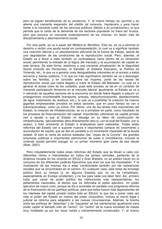 pero se siguen beneficiando de su existencia. Y, al mismo tiempo, se permite y se
alienta una creciente expansión del crédito (al consumo, hipotecario y para hacer
frente a la creciente coste de los servicios públicos debido a su privatización), lo que
permite que la caída de la demanda de los sectores populares no fuera tan brusca,
pero que provoca un creciente endeudamiento de los mismos. Un factor más de
disciplinamiento y adormecimiento social.

    Por otra parte, se va a pasar del Welfare al Workfare. Esto es, se va a eliminar el
derecho a recibir una ayuda social sin contraprestación, lo cual va a significar también
una coacción laboral y un abaratamiento adicional de la fuerza de trabajo, aparte de
una degradación de las condiciones de la reproducción social. Pero, además, el
Estado va a llevar a cabo también un contraataque hacia dentro de su dimensión
social, permitiendo la entrada de la lógica del mercado y la acumulación de capital en
este terreno. De esta forma, asistimos a una creciente privatización de la Seguridad
Social (incluido las Pensiones), la Sanidad, el Sistema Educativo, la Política de
Vivienda, etc., lo que va a generar unas desigualdades crecientes en el acceso a estos
servicios y bienes públicos. Y lo que es más significativo también se va a descargar
sobre las familias, y en concreto sobre las mujeres, parte de las tareas de
reproducción social que había llegado a cubrir el Estado del Bienestar. Lo cual va a
generar la actual crisis de los cuidados, pues este proceso se da en un contexto de
creciente participación femenina en el mercado laboral. Igualmente, el Estado se va a
ir retirando de aquellos sectores de la economía en donde había llegado a adquirir un
protagonismo incontestable (transporte, energía, telecomunicaciones, abastecimiento
de agua, tratamiento de residuos, etc.), lo que va a posibilitar la creación de nuevos
gigantes empresariales privados en estos sectores, que en poco tiempo se van a
transnacionalizar, como ya vimos. Por último, una de las tareas más importantes del
Estado, la creación de infraestructuras, se va a privatizar en parte, como resultado de
los procesos de financiarización del capital. Importantes volúmenes de capital privado
van a ayudar a que el Estado no decaiga en su labor de construcción de
infraestructuras, ejecutándolas ellos directamente (eso sí, con el aval del Estado, por si
acaso), o bien animando al Estado a endeudarse para realizarlas. Todas estas
reformas del Estado van a suponer nuevos e importantes campos de crecimiento y
acumulación de capital, que se dan en paralelo a un incremento imparable de la deuda
estatal. Si bien la venta de activos estatales (las “Joyas de la Corona”, las grandes
empresas públicas e importantes patrimonios de suelo e inmobiliarios, incluida la
vivienda social) permitió enjugar en un primer momento gran parte de esa deuda
(Roth, 2007).

   Pero indudablemente todas estas reformas del Estado que se llevan a cabo con
diferentes ritmos e intensidades en todos los países centrales, partiendo de la
dinámica iniciada en los ochenta en EEUU y Gran Bretaña, no se podían hacer sin el
concurso de los diferentes poderes Ejecutivos que eran los que las impulsaban. Y la
modulación de las mismas iba a estar condicionada también por las resistencias
sociales que se encontraban en el camino. En cualquier caso, esta tarea de bricolaje
político llevó su tiempo (y en algunos Estados aún no se ha completado,
especialmente en Europa occidental), y no fue para nada una labor fácil. Así, primero
hubo que vaciar de poder político las instituciones más representativas, los
parlamentos nacionales, al tiempo que se reforzaba el poder ejecutivo. Un poder
ejecutivo de nuevo cuño, porque se iba a acometer en paralelo una progresiva reforma
de la financiación de los partidos políticos, para que éstos fueran más dependientes de
los intereses del capital privado (sobre todo en EEUU), lo que iba a poner cada vez
más el poder del Estado en manos del poder corporativo. Incluso el marco legal y
judicial se reforma para adaptarlo a las nuevas circunstancias. Además, la brecha
entre las políticas de “derechas” y de “izquierda” se fue estrechando igualmente para
poder captar el llamado voto de “centro”. Un “centro” de la nueva sociedad de masas
muy modelado ya por los mass media y crecientemente conservador. Y, al mismo

                                           19
 