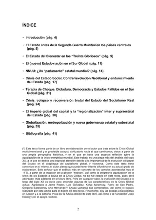 ÍNDICE

• Introducción (pág. 4)

• El Estado antes de la Segunda Guerra Mundial en los países centrales
   (pág. 5)

• El Estado del Bienestar en los “Treinta Gloriosos” (pág. 9)

• El (nuevo) Estado-nación en el Sur Global (pág. 11)

• NNUU: ¿Un “parlamento” estatal mundial? (pág. 14)

• Crisis del Estado Social, Contrarrevolución Neoliberal y endurecimiento
   del Estado (pág. 17)

• Terapia de Choque, Dictadura, Democracia y Estados Fallidos en el Sur
   Global (pág. 21)

• Crisis, colapso y reconversión brutal del Estado del Socialismo Real
   (pág. 24)

• El imperio global del capital y la “regionalización” inter y supraestatal
   del Estado (pág. 30)

• Globalización, metropolización y nueva gobernanza estatal y subestatal
   (pág. 35)

• Bibliografía (pág. 41)



(*) Este texto forma parte de un libro en elaboración por el autor que trata sobre la Crisis Global
multidimensional y el previsible colapso civilizatorio hacia el que caminamos, vistos a partir de
una amplia perspectiva histórica, y en el que se hace una especial reflexión sobre la
agudización de la crisis energética mundial. Este trabajo es una pieza más del análisis del siglo
XX, a la que se dedica una especial atención debido a la importancia de la evolución del papel
del Estado en el despliegue del capitalismo global, y viceversa. Como este texto tiene
contenido en sí mismo, el autor piensa que puede tener interés difundirlo en su actual grado de
elaboración. Sólo señalar que el análisis más en concreto de los cambios acontecidos tras el
11-S, a partir de la irrupción de la gestión “neocon”, así como la progresiva agudización de la
crisis de los Estados a causa de la Crisis Global, no se ha t ratado en este texto, pues será
abordado más adelante en el futuro libro. Pero en cualquier caso, la evolución del Estado a lo
largo del siglo XX es clave para entender algunas de las características de la Crisis Global
actual. Agradezco a Jaime Pastor, Luis González, Kolya Abramsky, Patric de San Pedro,
Gregorio Ballesteros, Ana Hernando y Chusa Lamarca sus comentarios, así como el trabajo
realizado por esta última para el diseño de este texto. Finalmente, doy las gracias a Ecologistas
en Acción y a la editorial Virus por la futura edición de este libro, así como a la Fundación Deep
Ecology por el apoyo recibido.




                                                2
 