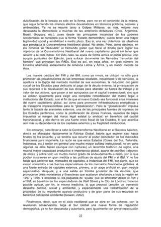 dulcificación de la terapia es solo en la forma, pero no en el contenido de la misma,
que sigue teniendo los mismos efectos devastadores en términos políticos, sociales y
ambientales. Ya no se recurre tanto a Golpes Militares, es más, retorna muy
devaluada la democracia a muchas de las anteriores dictaduras (Chile, Argentina,
Brasil, Uruguay, etc.), pues desde las principales instancias de los poderes
occidentales se considera que la forma “Estado democrático” puede tener una mayor
legitimidad social y estabilidad a medio plazo. Eso sí, una vez obtenidos los objetivos
que perseguía la Contrarreforma Neoliberal global. No antes. Pero, como decimos, en
los ochenta se “descubre” el tremendo poder que tiene el dinero para lograr los
objetivos de la Contrarreforma Neoliberal del nuevo capitalismo global sin tener que
recurrir a la bota militar. En todo caso, se apela de forma activa al poder policial, con
apoyos puntuales del Ejército, para sofocar duramente las llamadas “revueltas del
hambre” que provocan los PAEs. Eso es así, en esos años, en gran número de
Estados altamente endeudados de América Latina y África, y en menor medida de
Asia.

   Los nuevos créditos del FMI y del BM, como ya vimos, se utilizan no sólo para
promover las privatizaciones de las empresas estatales, industriales y de servicios, la
apertura a la lógica del mercado mundial de sus economías, la reducción del gasto
social de los Estados para dedicarlo al pago de la deuda externa, la privatización de
sus recursos y la devaluación de sus divisas para abaratar su fuerza de trabajo y el
valor de sus activos, que pasan a ser apropiados por el capital transnacional; sino que
se utilizan igualmente para exigir una completa remodelación del marco legal e
institucional del Estado, con el fin de que el nuevo Estado sea funcional a los intereses
del nuevo capitalismo global, así como para promover infraestructuras energéticas y
de transporte imprescindibles para la “globalización”. Pero la “globalización” impulsa
tanto la bajada de aranceles externos, una de las principales fuentes de ingresos de
los Estados periféricos, como la proliferación de Zonas Francas, espacios de bajos
impuestos al margen del marco legal estatal (y sindical) en beneficio del capital
transnacional, y ello deriva en una fuerte crisis fiscal de los Estados, lo que acentúa
aún más su dependencia de los capitales externos y su fragilidad institucional.

   Sin embargo, para llevar a cabo la Contrarreforma Neoliberal en el Sudeste Asiático,
donde se afianzaba rápidamente la Fábrica Global, habría que esperar casi hasta
finales de los noventa, y se tendría que recurrir al poder demoledor de los mercados
financieros para imponerla. La razón es que estos Estados (Corea del Sur, Tailandia,
Indonesia, etc.) tenían en general una mucho mayor solidez institucional, no en vano
algunos de ellos tienen (aunque con rupturas) un recorrido histórico de siglos, una
mucha mayor capacidad productiva e importancia global, aparte de petróleo (algunos
de ellos), y sobre todo un mucho menor grado de endeudamiento externo, por lo que
podían sustraerse en gran medida a las políticas de ajuste del FMI y el BM. Y no fue
hasta que abrieron sus mercados de capitales, a instancias del FMI, por cierto, que se
vieron sometidos a las fuerzas especulativas de los mercados financieros globales. A
una fuerte entrada de capitales externos, primero, a un auge artificial en gran medida
especulativo, después, y a una salida en tromba posterior de los mismos, que
provocaron crisis monetarias y financieras que acabaron afectando a toda la región en
1997 y 1998. Y entonces sí, los paquetes de “ayuda” que se arbitraron desde el FMI y
el BM, en beneficio de los especuladores de Wall Street y la City de Londres, hicieron
posible aplicar, por fin, la misma medicina, lo que provocó también un tremendo
desastre político, social y ambiental, y especialmente una redistribución de la
propiedad de su importante aparato productivo y de gran parte de sus recursos en
beneficio del capital occidental (Gowan, 2002).

   Finalmente, decir, que en el ciclo neoliberal que se abre en los ochenta, con la
revolución conservadora, llega al Sur Global una nueva forma de regulación
demográfica, ya no tan descarada y autoritaria, pero igualmente con grave repercusión

                                           22
 