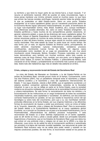 su territorio y que tiene la mayor parte de sus bienes fuer a, a buen recaudo. Y el
recurso al sentimiento nacional, difícil de suscitar en estas circunstancias, logra a
duras penas mantener una mínima cohesión social en muchos casos. Lo que hace
que primen las fuerzas sociales centrífugas, haciendo asomar todas las grietas sobre
la que se sustentaba un débil Estado- nación. Salvo en unos pocos “Estados
emergentes” en el nuevo capitalismo global, que al ir escalando posiciones dentro de
la Economía Mundo logran reforzarse institucionalmente, en parte, al beneficiarse de
su lugar “sub- imperialista” (China, India, Brasil, Sudáfrica, etc.), aunque manifiestan
unas diferencias sociales abismales. Así, salvo en estos “Estados emergentes”, los
Estados periféricos y hasta muchos de los semiperiféricos pierden claramente, en
general, soberanía estatal, a causa de las dinámicas del nuevo capitalismo global. Por
otro lado, incluso el Deporte Espectáculo mundial tiene una endeble capacidad para
animar emociones patrias en muchos de estos territorios, pues sus principales ídolos
emigran al calor del dinero foráneo, aunque sigan siendo en muchos casos potentes
iconos nacionales. Pero este estado de cosas no podía durar así mucho tiempo. De
esta forma, por un lado, en algunos Estados de América Latina, principalmente, se
están abriendo importantes rupturas institucionales, verdaderos procesos
constituyentes, alumbrando nuevas formas de Estado (en algunos casos
plurinacionales) como resultado de un auge sin precedentes de una muy plural
movilización social (Venezuela, Bolivia, Ecuador). Procesos rupturistas con nuevas
luces democráticas, pero también con muchas sombras, sobre todo cuando se
asientan (caso de Hugo Chávez). Pero, también, por otra parte, con la llegada de la
actual Crisis Global, el número de Estados Fallidos, o potencialmente fallidos, está
creciendo en el Sur Global, y probablemente se incremente más cuando se profundice
ésta. Sobre todo ello hablaremos algo más en detalle más adelante en el libro.


Crisis, colapso y reconversión brutal del Estado del Socialismo Real

   La crisis del Estado del Bienestar en Occidente, y la del Estado- Partido en los
países de Socialismo Real, coincide grosso modo en el tiempo. Curiosamente, como
nos dice Postone (2007), hay un paralelismo temporal entre el nacimiento y colapso
del sistema soviético y el nacimiento y crisis del capitalis mo intervencionista de
Estado. Y nos sigue diciendo, citando a Bell (2006), que el capitalismo occidental y el
sistema soviético compartían patrones fundamentales, variantes de la Sociedad
Industrial, lo que a su vez se refleja en parte en la forma Estado, pues la sociedad
moderna se encuentra moldeada por imperativos de la racionalidad funcional industrial
y urbano- metropolitana. De esta forma, la racionalización de todos los ámbitos y la
burocratización de las instituciones es un rasgo fundamental de todas las sociedades
industriales modernas, sean capitalistas o “socialistas”. En definitiva, son dos sistemas
corriendo históricamente en paralelo, en los que resalta la importancia común del eje
tecnológico (y sobre todo del crecimiento), pero que a su vez manifiestan también
profundas diferencias en la forma Estado, por sus orígenes históricos y las diferentes
formas de acumulación de riqueza y poder que promueven; como ya vimos al hablar
de la “Irrupción, desarrollo, crisis y colapso del Socialismo Real”. Pero la reconversión
del Estado debido a la Contrarreforma Neoliberal en el nuevo capitalismo global
triunfante, va a coincidir en Occidente con el paso a la Sociedad Postindustrial y con la
Postmodernidad, influenciándose los distintos procesos mutuamente. Y esta
reconversión del Estado va a tener distintas implicaciones en el Centro capitalista,
pues es allí donde se inicia y pilota a escala global, desde sus principales baluartes
hegemónicos y financieros; que en los Estados de Socialismo Real, pues son éstos los
que entran en una profunda crisis y colapso (en el caso de la URSS y su área de
influencia), cuya única vía de salida ha sido la incorporación periférica y subordinada
(en principio) a la lógica del mercado mundial capitalista. Las estructuras de poder del
Socialismo Real buscaron esta vía de salida para poder resistir y subsistir en las
mejores condiciones posibles. De esta forma, la reconversión estatal en los países de

                                           24
 