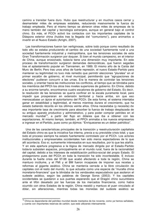camino a transitar fuera duro. Hubo que reestructurar y en muchos casos cerrar y
desmantelar miles de empresas estatales, reduciendo masivamente la fuerza de
trabajo empleada. Pero al mismo tiempo se abrieron otras miles de empresas de la
mano también del capital y tecnología extranjera, aunque en general bajo el control
chino. Es más, el PCCh activó los contactos con los importantes capitales de la
Diáspora exterior china (huidos tras la llegada del “comunismo”), para animarlos a
invertir en el Nuevo Estado (Arrighi, 2007).

   Las transformaciones fueron tan vertiginosas, sobre todo porque como resultado de
todo ello se estaba produciendo el cambio de una sociedad fuertemente rural a una
sociedad fuertemente industrial y metropolitana, que las tensiones sociales de esta
Gran Transformación surgieron por doquier. Si bien el mundo campesino, en el interior
de China, aunque erosionado, todavía tiene una dimensión muy importante. En este
proceso de transformación surgieron demandas democráticas, que fueron segadas
tras el aplastamiento popular en Tiannamen, en 1989. El mismo año de la Caída del
Muro de Berlín. Pero tras unos años de fuerte represión, el nuevo Estado- Partido para
mantener su legitimidad no tuvo más remedio que permitir elecciones “plurales” en el
primer escalón de gobierno, el nivel municipal, permitiendo que “agrupaciones de
electores” pudieran concurrir a las urnas. Era la manera de controlar las tensiones
sociales, y orientar hacia las instituciones los conflictos, al tiempo que se blindaba para
los miembros del PPCh los otros tres niveles superiores de gobierno. En China, debido
a su enorme tamaño, encontramos cuatro escalones de gobierno del Estado. Es decir,
la resolución de las tensiones se quería confinar en la escala puramente local, para
impedir que prosperaran en extensión territorial y hacia arriba, sin que eso
menoscabase un ápice el autoritarismo del PCCh. De esta forma, el sistema intentaba
ganar en estabilidad y legitimidad, al menos mientras durara el crecimiento, que ha
estado batiendo récords en los últimos veinte años. China necesitaba (y necesita) de
esa importante tasa de crecimiento para absorber la fuerza de trabajo desplazada de
su antiguo aparato productivo y administrativo, y para poder comprar petróleo en el
mercado mundial 10, a partir del flujo en dólares que iba a obtener con las
exportaciones. Al mismo tiempo, también, el PPCh animaba a los nuevos empresarios
a ingresar en el Partido, pues como ya dijimos: “Enriquecerse es un deber patriótico”.

   Una de las características principales de la transición y reestructuración capitalista
del Estado chino es que la iniciativa fue interna, previa a su previsible crisis total, y que
todo el proceso siempre ha estado fuertemente controlado por el PCCh. Los actores
institucionales y empresariales occidentales han sido meros espectadores de lo que
allí acontecía. Eso sí, sumamente interesados en sus resultados, por lo que les atañía.
Y en esta apertura progresiva a la lógica de mercado dirigida por el Estado- Partido
todavía subsisten espacios, principalmente en el mundo rural, fuera de la racionalidad
del capital, debido a los intereses de estabilización político-social del propio Estado. El
protagonismo pues del PCCh en toda la transición ha sido incontestable. E incluso
durante la fuerte crisis del 97-98 que acabó afectando a toda la región, China se
mantuvo incólume, y el FMI y el BM fueron incapaces de imponer sus recetas y
reformas al gigante asiático. China se mantenía cerrada a la libre circulación de
capitales con el resto del mundo, lo que actuaba como una especie de “muralla china
monetario-financiera” que la blindaba de los vendavales especulativos que asolaron el
sudeste asiático, según las palabras de George Soros (2002). Y los capitales
occidentales se quedaron a sus puertas esperando que el Dragón chino sucumbiera
ante el tifón desatado por las fuerzas de los mercados financieros, como había
ocurrido con otros Estados de la región. China resistió y mantuvo el yuan vinculado al
dólar, sin alteraciones, mientras todas las monedas del sudeste asiático se


10
  China es dependiente del petróleo mundial desde mediados de los noventa, como ya hemos señalado,
y cuenta con importantes reservas de carbón, que está utilizando intensamente.

                                               26
 