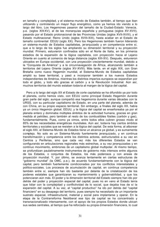 en tamaño y complejidad, y el sistema- mundo de Estados también, al tiempo que iban
utilizando y controlando un mayor flujo energético, como ya hemos ido viendo a lo
largo del libro. Los Hegemones pasaron del tamaño de la Ciudad- Estado: Venecia,
p.e. (siglos XIII- XV), al de las monarquías española y portuguesa (siglos XV-XVII),
pasando por el Estado protonacional de las Provincias Unidas (siglos XVII- XVIII), y el
Estado multinacional: Reino Unido (siglos XVIII- XIX), hasta acabar en el Estado de
tamaño continental: EEUU (siglo XX). Pero los Hegemones también fueron liderando
un sistema- mundo de Estados capitalistas, jer arquizado y en competencia entre sí,
que a lo largo de los siglos fue ampliando su dimensión territorial y su proyección
mundial. Primero, estuvieron confinados sólo en el Norte de Italia, en los primeros
estadios de la expansión de la lógica capitalista, con proyección hacia el Lejano
Oriente en cuanto al comercio de larga distancia (siglos XIII-XV). Después, estuvieron
ubicados en Europa occidental, con una proyección crecientemente mundial, debido a
la “Conquista de América” y a la circunnavegación de África, alcanzando también a
territorios del Lejano Oriente (siglos XV-XVIII). Más tarde, en el siglo XIX, con Gran
Bretaña como nuevo Hegemón mundial, el Sistema- Mundo de Estados capitalistas
amplió su base territorial, y pasó a incorporar también a los nuevos Estados
independientes de América, mientras los distintos imperios europeos se expandían por
todo el globo, y todo ello gracias al carbón y a la Revolución Industrial. Aún así,
muchos territorios del mundo estaban todavía al margen de la lógica del capital.

   Pero a lo largo del siglo XX el Estado de corte capitalista se ha difundido ya por todo
el planeta, como hemos visto, con EEUU como principal Estado Hegemón durante
gran parte del siglo; aunque compartió esa hegemonía durante varias décadas con la
URSS, con su particular capitalismo de Estado, en una parte del planeta, además de
con China, en su propio espacio territorial. Sin embargo, a finales del siglo XX, había
ya un único Hegemón global, EEUU, y la lógica del capital se enseñoreaba ya por el
planeta entero y dominaba múltiples ámbitos de la actividad humana, gracias en gran
medida al petróleo, pero también al resto de los combustibles fósiles (carbón y gas),
fundamentalmente. Pues, como ya vimos, entre todos ellos cubren grosso modo el
85% de las necesidades energéticas mundiales. Aún así, todavía hay ciertos ámbitos
territoriales y sociales que se resisten a la lógica del capital. De esta forma, al alborear
el siglo XXI, el Sistema- Mundo de Estados tiene un alcance ya global, y es sumamente
complejo. No solo es un Sistema- Mundo fuertemente jerarquizado, y en continua
transformación y competencia entre los distintos actores, estructurados a su vez en
Centros y Periferias, sino que cada vez más los diferentes Estados se van
configurando en articulaciones regionales más estrechas, a su vez jerarquizadas y en
continuo movimiento, embriones de un capitalismo global multipolar. Al mismo tiempo,
se profundizan paulatinamente instrumentos de gobierno más intensos entre algunos
de los Estados, o conjuntos de Estados, los más poderosos y con ansias de
proyección mundial. Y, por último, se avanza lentamente en ciertas estructuras de
“gobierno mundial” (la OMC, p.e.), de acuerdo fundamentalmente con la lógica del
capital, pero también fuertemente condicionadas por los conflictos interestatales y
político-sociales. Los procesos de acumulación de capital, en continua competencia
también entre sí, siempre han ido bastante por delante de la cristalización de los
poderes estatales que garantizaran su mantenimiento y gobernabilidad, y que los
potenciaran aún más. El poder y la dimensión territorial del Estado siempre han ido por
detrás del poder y proyección espacial del capital, pues no en vano el Estado tenía
que lidiar con la complejidad y conflictividad de lo social, que dejaba tras de sí la
expansión del capital. A su vez, el “capital productivo” ha ido por detrás del “capital
financiero” en su desapego del territorio, pues siempre ha necesitado de un importante
sustrato espacial, infraestructural, material y social para implantarse y operar. En la
etapa de la Contrarreforma Neoliberal ese tipo de capital se ha concentrado y
transnacionalizado intensamente, con el apoyo de los propios Estados donde ubican
sus sedes centrales, al tiempo que ha reforzado su propia dimensión financiera, lo cual


                                            31
 