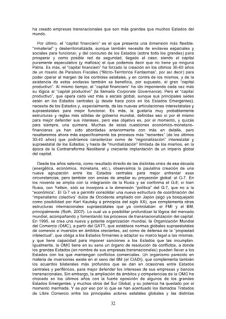 ha creado empresas transnacionales que son más grandes que muchos Estados del
mundo.

   Por último, el “capital financiero” es el que presenta una dimensión más flexible,
“inmaterial” y desterritorializada, aunque también necesita de enclaves espaciales y
sociales para funcionar, y del concurso de los Estados (sobre todo los grandes) para
prosperar y como posible red de seguridad, llegado el caso; siendo el capital
puramente especulativo (y mafioso) el que podemos decir que no tiene ya ninguna
Patria. Es más, el “capital financiero” ha forzado la creación en los últimos 30-40 años
de un rosario de Paraísos Fiscales (“Micro- Territorios Fantasmas”, por así decir) para
poder operar al margen de los controles estatales, y en contra de los mismos, y de la
existencia de estos enclaves también se beneficia, por supuesto, el gran “capital
productivo”. Al mismo tiempo, el “capital financiero” ha ido imponiendo cada vez más
su lógica al “capital productivo” (la llamada Corporate Governance). Pero el “capital
productivo”, que opera cada vez más a escala global, aunque sus principales sedes
estén en los Estados centrales (y desde hace poco en los Estados Emergentes),
necesita de los Estados y, especialmente, de las nuevas articulaciones interestatales y
supraestatales para mejor funcionar. Es más, le gustaría muy probablemente
estructuras y reglas más sólidas de gobierno mundial, definidas eso sí por él mismo
para mejor defender sus intereses, pero ese objetivo es, por el momento, y quizás
para siempre, una quimera. Muchas de estas cuestiones económico- monetario-
financieras ya han sido abordadas anteriormente con más en detalle, pero
resaltaremos ahora más específicamente los procesos más “recientes” (de los últimos
30-40 años) que podríamos caracterizar como de “regionalización” interestatal y
supraestatal de los Estados; y hasta de “mundialización” limitada de los mismos, en la
época de la Contrarreforma Neoliberal y creciente implantación de un imperio global
del capital.

   Desde los años setenta, como resultado directo de las distintas crisis de esa década
(energética, económica, monetaria, etc.), observamos la paulatina creación de una
nueva agrupación entre los Estados centrales para mejor enfrentar esas
circunstancias, pero también con ansias de ampliar su proyección global: el G-7. En
los noventa se amplia con la integración de la Rusia y se conforma el G-8; si bien
Rusia, con Yeltsin, sólo se incorpora a la dimensión “política” del G-7, que no a la
“económica”. El G-7 va a permitir consolidar una nueva estructura de coordinación del
“imperialismo colectivo” dulce de Occidente ampliado con Japón (algo ya bosquejado
como posibilidad por Karl Kautsky a principios del siglo XX), que complementa otras
estructuras internacionales supraestatales que ya controlaban: el FMI y el BM,
principalmente (Roth, 2007). Lo cual va a posibilitar profundizar la lógica del mercado
mundial, acompañando y fomentando los procesos de transnacionalización del capital.
En 1995, se crea una nueva y potente organización mundial, la Organización Mundial
del Comercio (OMC), a partir del GATT, que establece normas globales supraestatales
de comercio e inversión en ámbitos crecientes, así como de defensa de la “propiedad
intelectual”, que obliga a los Estados firmantes a adaptar su marco legal a las mismas,
y que tiene capacidad para imponer sanciones a los Estados que las incumplan.
Igualmente, la OMC tiene en su seno un órgano de resolución de conflictos, a donde
los grandes Estados (en nombre de sus empresas transnacionales) pueden llevar a los
Estados con los que mantengan conflictos comerciales. Un organismo parecido en
materia de inversiones existe en el seno del BM (el CIADI), que complementa también
los acuerdos bilaterales más profundos que se dan en ocasiones entre Estados
centrales y periféricos, para mejor defender los intereses de sus empresas y bancos
transnacionales. Sin embargo, la ampliación de ámbitos y competencias de la OMC ha
chocado en los últimos años con la fuerte oposición de algunos de los grandes
Estados Emergentes, y muchos otros del Sur Global, y su potencia ha quedado por el
momento mermada. Y es por eso por lo que se han acentuado los llamados Tratados
de Libre Comercio entre los principales actores estatales globales y las distintas

                                          32
 