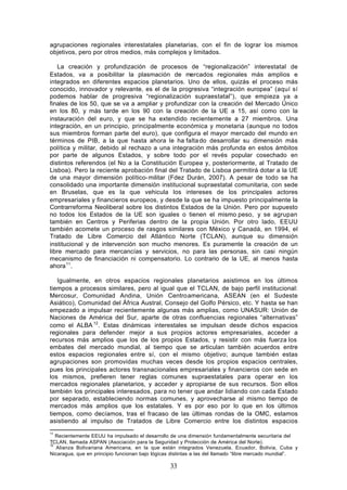 agrupaciones regionales interestatales planetarias, con el fin de lograr los mismos
objetivos, pero por otros medios, más complejos y limitados.

   La creación y profundización de procesos de “regionalización” interestatal de
Estados, va a posibilitar la plasmación de mercados regionales más amplios e
integrados en diferentes espacios planetarios. Uno de ellos, quizás el proceso más
conocido, innovador y relevante, es el de la progresiva “integración europea” (aquí sí
podemos hablar de progresiva “regionalización supraestatal”), que empieza ya a
finales de los 50, que se va a ampliar y profundizar con la creación del Mercado Único
en los 80, y más tarde en los 90 con la creación de la UE a 15, así como con la
instauración del euro, y que se ha extendido recientemente a 27 miembros. Una
integración, en un principio, principalmente económica y monetaria (aunque no todos
sus miembros forman parte del euro), que configura el mayor mercado del mundo en
términos de PIB, a la que hasta ahora le ha falta do desarrollar su dimensión más
política y militar, debido al rechazo a una integración más profunda en estos ámbitos
por parte de algunos Estados, y sobre todo por el revés popular cosechado en
distintos referendos (el No a la Constitución Europea y, posteriormente, al Tratado de
Lisboa). Pero la reciente aprobación final del Tratado de Lisboa permitirá dotar a la UE
de una mayor dimensión político- militar (Fdez Durán, 2007). A pesar de todo se ha
consolidado una importante dimensión institucional supraestatal comunitaria, con sede
en Bruselas, que es la que vehicula los intereses de los principales actores
empresariales y financieros europeos, y desde la que se ha impuesto principalmente la
Contrarreforma Neoliberal sobre los distintos Estados de la Unión. Pero por supuesto
no todos los Estados de la UE son iguales o tienen el mismo peso, y se agrupan
también en Centros y Periferias dentro de la propia Unión. Por otro lado, EEUU
también acomete un proceso de rasgos similares con México y Canadá, en 1994, el
Tratado de Libre Comercio del Atlántico Norte (TCLAN), aunque su dimensión
institucional y de intervención son mucho menores. Es puramente la creación de un
libre mercado para mercancías y servicios, no para las personas, sin casi ningún
mecanismo de financiación ni compensatorio. Lo contrario de la UE, al menos hasta
ahora 11.

   Igualmente, en otros espacios regionales planetarios asistimos en los últimos
tiempos a procesos similares, pero al igual que el TCLAN, de bajo perfil institucional:
Mercosur, Comunidad Andina, Unión Centroamericana, ASEAN (en el Sudeste
Asiático), Comunidad del África Austral, Consejo del Golfo Pérsico, etc. Y hasta se han
empezado a impulsar recientemente algunas más amplias, como UNASUR: Unión de
Naciones de América del Sur, aparte de otras confluencias regionales “alternativas”
como el ALBA 12. Estas dinámicas interestales se impulsan desde dichos espacios
regionales para defender mejor a sus propios actores empresariales, acceder a
recursos más amplios que los de los propios Estados, y resistir con más fuerza los
embates del mercado mundial, al tiempo que se articulan también acuerdos entre
estos espacios regionales entre sí, con el mismo objetivo; aunque también estas
agrupaciones son promovidas muchas veces desde los propios espacios centrales,
pues los principales actores transnacionales empresariales y financieros con sede en
los mismos, prefieren tener reglas comunes supraestatales para operar en los
mercados regionales planetarios, y acceder y apropiarse de sus recursos. Son ellos
también los principales interesados, para no tener que andar lidiando con cada Estado
por separado, estableciendo normas comunes, y aprovecharse al mismo tiempo de
mercados más amplios que los estatales. Y es por eso por lo que en los últimos
tiempos, como decíamos, tras el fracaso de las últimas rondas de la OMC, estamos
asistiendo al impulso de Tratados de Libre Comercio entre los distintos espacios
11
   Recientemente EEUU ha impulsado el desarrollo de una dimensión fundamentalmente securitaria del
TCLAN, llamada ASPAN (Asociación para la Seguridad y Protección de América del Norte).
12
   Alianza Bolivariana Americana, en la que están integrados Venezuela, Ecuador, Bolivia, Cuba y
Nicaragua, que en principio funcionan bajo lógicas distintas a las del llamado “libre mercado mundial”.

                                                  33
 