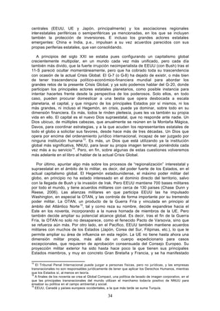 centrales (EEUU, UE y Japón, principalmente) y los asociaciones regionales
inter estatales periféricas o semiperiféricas ya mencionadas, en los que se incluyen
también la protección de inversiones. E incluso los grandes actores estatales
emergentes: China e India, p.e., impulsan a su vez acuerdos parecidos con sus
propias periferias estatales, que van consolidando.

   A principios del siglo XXI se estaba pues configurando un capitalismo global
crecientemente multipolar, en un mundo cada vez más unificado, pero cada día
también más divido, que la fuerte irrupción neoimperialista de EEUU (con Bush) tras el
11-S pareció ocultar momentáneamente, pero que ha cobrado toda su trascendencia
con ocasión de la actual Crisis Global. El G-7 (o G-8) ha dejado de existir, o más bien
de tener trascendencia político-económico-financiera mundial para abordar los
grandes retos de la presente Crisis Global, y ya solo podemos hablar del G- 20, donde
participan los principales actores estatales planetarios, como posible instancia para
intentar hacerles frente desde la perspectiva de los poderosos. Solo ellos, en todo
caso, pueden procurar domesticar a una bestia que opera desbocada a escala
planetaria, el capital, y que ninguno de los principales Estados por sí mismos, ni los
más grandes, ni incluso el Hegemón, en crisis, puede ya dominar, sobre todo en su
dimensión financiera. Es más, todos le rinden pleitesía, pues les va también su propia
vida en ello. El capital es el nuevo Dios supraestatal, que no responde ante nadie. Un
Dios ubicuo, de múltiples cabezas, que anualmente se reúnen en la Montaña Mágica,
Davos, para coordinar estrategias, y a la que acuden los representantes estatales de
todo el globo a solicitar sus favores, desde hace más de tres décadas. Un Dios que
opera por encima del ordenamiento jurídico internacional, incapaz de ser juzgado por
ninguna institución humana 13. Es más, un Dios que está utilizando ya la institución
global más significativa, NNUU, para lavar su propia imagen terrenal, poniéndola cada
vez más a su servicio 14. Pero, en fin, sobre algunas de estas cuestiones volveremos
más adelante en el libro al hablar de la actual Crisis Global.

   Por último, apuntar algo más sobre los procesos de “regionalización” interestatal y
supraestatal en el ámbito de lo militar, es decir, del poder fuerte de los Estados, en el
actual capitalismo global. El Hegemón estadounidense, el máximo poder militar del
globo, en principio no ha estado interesado en el dominio directo del territorio, salvo
con la llegada de Bush y la invasión de Irak. Pero EEUU mantiene 700 bases militares
por todo el mundo, y tiene acuerdos militares con cerca de 130 países (Chase Dunn y
Reese, 2006). Las alianzas militares en que participa EEUU las ha impulsado
Washington, en especial la OTAN, y las controla de forma importante por su tremendo
poder militar. La OTAN, un producto de la Guerra Fría y vinculada en principio al
ámbito del Atlántico Norte 15, tal y como reza su nombre, decide expandirse hacia el
Este en los noventa, incorporando a la nueva hornada de miembros de la UE. Pero
también decide ampliar su potencial alcance global. Es decir, tras el fin de la Guerra
Fría, la OTAN no solo no desaparece, como el fenecido Pacto de Varsovia, sino que
se refuerza aún más. Por otro lado, en el Pacífico, EEUU también mantiene acuerdos
militares con muchos de los Estados (Japón, Corea del Sur, Filipinas, etc.), lo que le
permite ampliar su área de influencia en esta región. La UE no tiene hasta ahora una
dimensión militar propia, más allá de un cuerpo expedicionario para casos
excepcionales, que requieren de aprobación consensuada del Consejo Europeo. Su
proyección militar exterior ha sido hasta hace poco la que tienen sus principales
Estados miembros, y muy en concreto Gran Bretaña y Francia, y se ha manifestado

13
   El Tribunal Penal Internacional puede juzgar a personas físicas, pero no jurídicas, y las empresas
transnacionales no son responsables jurídicamente de tener que aplicar los Derechos Humanos, mientras
que los Estados sí, al menos en teoría.
14
   A finales de los noventa se crea el Global Compact, una política de lavado de imagen corporativo, en el
que las principales transnacionales del mundo utilizan el marchamo todavía positivo de NNUU para
ensalzar su política en el campo ambiental y social.
15
   EEUU, Canadá y países europeos occidentales, a la que más tarde se suma Turquía.

                                                   34
 