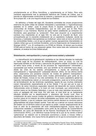prioritariamente en el África francófona, y recientemente en el Índico. Pero esto
cambiará seguramente tras la aprobación definitiva del Tratado de Lisboa, que sí
permite en determinadas condiciones la creación y operación de una dimensión militar
de la propia UE, o de una mayoría amplia de sus Estados.

   En definitiva, a finales del siglo XX, Occidente controlaba las únicas proyecciones
exteriores de poder militar de carácter interestatal y supraestatal, o “regionalizaciones
estatales en lo militar”, pues la propia Rusia ni siquiera controlaba ya la CEI
(Comunidad de Estados Independientes), que se creó para que el Oso Ruso
“protegiera” a sus miembros. Muchos de estos habían establecido ya contactos con
Occidente, para garantizar su “protección”. Pero esta situación va a experimentar
cambios muy importantes en el siglo XXI, no solo por la irrupción de Bush, sino
principalmente por la creciente cristalización de un capitalismo multipolar, donde las
tensiones y rivalidades intercapitalistas se multiplican, sobre todo en torno al control de
los combustibles fósiles, y en el que se gestan nuevas agrupaciones inter estatales en
materia militar que ya no controla Occidente, como la Organización de Cooperación de
Shangai (OCS) 16, p.e. El contrapunto a la OTAN en Oriente. Al tiempo que la propia
OTAN está en trance de una expansión global. Pero sobre todo ello volveremos más
adelante, al analizar la Crisis Global actual.


Globalización, metropolización y nueva gobernanza estatal y subestatal

   La intensificación de la globalización capitalista en las últimas décadas ha implicado
un fuerte auge de los procesos de metropolización, como ya vimos. Lo cual ha
repercutido también en las formas y estructuras de gobierno estatal. El Estado no solo
se estira hacia arriba, a través de los procesos de “regionalización” interestatal y
supraestatal que hemos comentado, sino que también se ha extendido hacia abajo,
desde las crisis de los setenta, principalmente, a través de dinámicas de
metropolización o “regionalización” subestatal (Brenner, 2003). En los últimos treinta
años, observamos una paulatina creación de niveles de gobierno metropolitano-
regionales, deslocalizándose hacia estos niveles administrativos gran parte de las
tareas del Estado, incluso en los más centralistas. En el nuevo capitalismo global las
regiones metropolitanas cobran un renovado protagonismo, pues es la forma principal
de territorialización de las dinámicas capitalistas, aparte de que muchas metrópolis
crecen intensamente, especialmente en el Sur Global. Y es por eso por lo que el
gobierno de estos monstruos espaciales requiere del desarrollo de nuevos ámbitos
institucionales entre el Estado y lo local ( el nivel municipal), que anteriormente no
existían (salvo en los Estados federales), o que en todo caso operaban tenuemente o
como un agregado del nivel local. Por otro lado, el nivel local se ve fuertemente
afectado también por la desarticulación y abandono del mundo rural. Pero la
cristalización de esos nuevos niveles de gobierno metropolitano-regionales deriva en
muchos casos en la creación de entes subestatales que tienen casi la importancia de
algunos Estados, y que en cualquier caso termina siendo decisivo su concurso para la
gobernabilidad del propio Estado central. Todo ello va a derivar en nuevas relaciones
del Estado con el territorio sobre el que ejerce su poder, nuevas reagrupaciones de lo
local al calor de la plasmación del nivel metropolitano-regional, nuevos tipos de
instituciones estatales y subestatales como parte de las políticas de Contrarreforma
Neoliberal, así como del desarrollo de las Nuevas Tecnologías de la Información y
Comunicación (NTIC), y en definitiva nuevas formas de lo que se ha venido a llamar
“gobernanza” en relación con la dimensión económica y social, e incluso militar y
securitaria del Estado. Una nueva forma de gobierno en la que la comunicación con lo

16
  La OCS se crea en 2001, y sus Estados miembros son la República Popular China, Rusia, Kazajistán,
Kirguistán, Tayikistán y Uzbekistán, y en la actualidad existen otros cuatro con status de observadores:
Pakistán, India, Irán y Mongolia.

                                                  35
 
