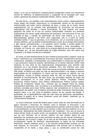 social, y a su vez su implicación y desarticulación antagonista cobran una importancia
central. En definitiva, la desestructuración y cooptación de la “sociedad civil”, para
avalar y gestionar las políticas neoliberales (Pastor, 2007 b; García, 2009)

   De esta forma, y en paralelo a ese reescalamiento (hacia arriba) y desescalamiento
(hacia abajo) del Estado, observamos un considerable cambio en las estructuras
institucionales que están siendo afectadas de lleno, a pesar de su fuerte inercia
organizacional, por un proceso más generalizado de concreción de estructuras
organizativas más flexibles y menos burocráticas. Se está creando una nueva
geografía del poder en el que los centros institucionales controlan sus periferias
organizativas con menos capas intermedias de burocracia. Una estructura en red, que
posibilita el flujo y manejo de información de forma más masiva, y a su vez
descentralizada, gracias a las NTIC, pero organizada, eso sí, a partir de nodos
centrales fuertes. Y que se garantiza, no lo olvidemos, con un creciente consumo de
energía eléctrica, que se obtiene fundamentalmente a partir de la energía fósil (carbón
y gas natural, principalmente), y en bastante menor medida, a escala global (no
estatal), a partir de otras energías (nuclear, hidráulica y otras renovables); sin
embargo, en Francia, p.e., gran parte de su energía eléctrica es de origen nuclear, y
en Noruega, p.e., es casi exclusivamente de origen hidráulico, pero son casos muy
singulares, y la media mundial es la señalada.

   En suma, se está desarticulando en gran medida la jerarquizada y espesa “Jaula de
Hierro” weberiana que comentábamos al principio del texto, característica del tipo de
instituciones, estatales y empresariales, que predominaban a comienzos del siglo XX,
y que perduraron hasta los setenta, reforzándose en el camino (Sennett, 2006). Esta
dinámica es muy clara en las organizaciones empresariales, pero también está
afectando ya a las propias estructuras estatales. Pero esa dinámica para nada
significa una dispersión del poder. Ahora las nuevas burocracias estatales concentran
más poder, al tiempo que cada vez más se descomprometen o se niegan a hacerse
responsables de los ciudadanos; lo mismo que las empresas en relación con sus
trabajadores. Incluso el Estado precariza cada vez más su propia fuerza laboral,
frenando la funcionarización. De esta forma, los principales resortes de poder del
Estado permanecen en el nivel central (Ejército, Policía, Fiscalidad, Política
Económica, Política Exterior, Gran Política Infraestructural, Política Cultural estatal,
Política de Inmigración estatal, etc.), mientras que se delegan hacia los niveles
metropolitano-regionales, más vinculados a la problemática territorial específica, las
políticas concretas para hacer dichos espacios más competitivos en el marco de la
globalización del capital. Con el objetivo principal de atraer inversiones internacionales.
Aspecto clave, a su vez, para el equilibrio exterior de las cuentas del Estado. E
igualmente, se va deslocalizando cada vez más hacia las estructuras metropolitano-
regionales la gestión de la nueva dimensión social del Estado, redefinida por la
Contrarreforma Neoliberal.

   La nueva dimensión social del Estado pasa a estar cada vez más dominada por la
lógica mercantil y financiera. En ámbitos como la Sanidad, la Educación y las
Pensiones, las decisiones las toman progresivamente grandes actores privados. Pero
la mercantilización no sólo significa que el acceso a estos servicios públicos va a ser
diferencial, dependiendo del poder adquisitivo del “ciudadano”, sino que se busca al
mismo tiempo dividir al cuerpo social. Los escalones más bajos de la pirámide social
son los que “disfrutan” de un servicio “público” de peor calidad, aparte de que
bastantes van quedando poco a poco excluidos de ellos, por las nuevas normativas o,
en ocasiones, por el precio a pagar. En el caso de las Pensiones, las nuevas políticas
privatizadoras, aparte de favorecer descaradamente la lógica de los mercados
financieros, buscan enfrentar entre sí a las cohortes poblacionales jóvenes con las
más mayores. Al “comunicar” a los trabajadores más jóvenes que el sistema es
insostenible en el medio y largo plazo, y que su contribución actual tan sólo

                                            36
 