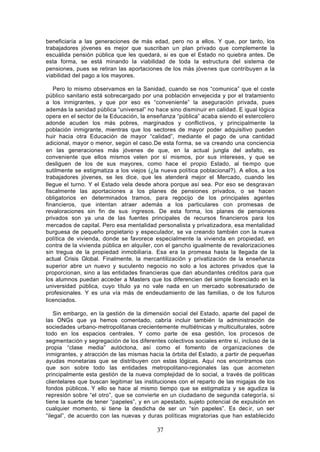 beneficiaría a las generaciones de más edad, pero no a ellos. Y que, por tanto, los
trabajadores jóvenes es mejor que suscriban un plan privado que complemente la
escuálida pensión pública que les quedará, si es que el Estado no quiebra antes. De
esta forma, se está minando la viabilidad de toda la estructura del sistema de
pensiones, pues se retiran las aportaciones de los más jóvenes que contribuyen a la
viabilidad del pago a los mayores.

   Pero lo mismo observamos en la Sanidad, cuando se nos “comunica” que el coste
público sanitario está sobrecargado por una población envejecida y por el tratamiento
a los inmigrantes, y que por eso es “conveniente” la aseguración privada, pues
además la sanidad pública “universal” no hace sino disminuir en calidad. E igual lógica
opera en el sector de la Educación, la enseñanza “pública” acaba siendo el estercolero
adonde acuden los más pobres, marginados y conflictivos, y principalmente la
población inmigrante, mientras que los sectores de mayor poder adquisitivo pueden
huir hacia otra Educación de mayor “calidad”, mediante el pago de una cantidad
adicional, mayor o menor, según el caso.De esta forma, se va creando una conciencia
en las generaciones más jóvenes de que, en la actual jungla del asfalto, es
conveniente que ellos mismos velen por sí mismos, por sus intereses, y que se
desliguen de los de sus mayores, como hace el propio Estado, al tiempo que
sutilmente se estigmatiza a los viejos (¿la nueva política poblacional?). A ellos, a los
trabajadores jóvenes, se les dice, que les atenderá mejor el Mercado, cuando les
llegue el turno. Y el Estado vela desde ahora porque así sea. Por eso se desgravan
fiscalmente las aportaciones a los planes de pensiones privados, o se hacen
obligatorios en determinados tramos, para regocijo de los principales agentes
financieros, que intentan atraer además a los particulares con promesas de
revaloraciones sin fin de sus ingresos. De esta forma, los planes de pensiones
privados son ya una de las fuentes principales de recursos financieros para los
mercados de capital. Pero esa mentalidad personalista y privatizadora, esa mentalidad
burguesa de pequeño propietario y especulador, se va creando también con la nueva
política de vivienda, donde se favorece especialmente la vivienda en propiedad, en
contra de la vivienda pública en alquiler, con el gancho igualmente de revalorizaciones
sin tregua de la propiedad inmobiliaria. Esa era la promesa hasta la llegada de la
actual Crisis Global. Finalmente, la mercantilización y privatización de la enseñanza
superior abre un nuevo y suculento negocio no solo a los actores privados que la
proporcionan, sino a las entidades financieras que dan abundantes créditos para que
los alumnos puedan acceder a Masters que los diferencien del simple licenciado en la
universidad pública, cuyo título ya no vale nada en un mercado sobresaturado de
profesionales. Y es una vía más de endeudamiento de las familias, o de los futuros
licenciados.

    Sin embargo, en la gestión de la dimensión social del Estado, aparte del papel de
las ONGs que ya hemos comentado, cabría incluir también la administración de
sociedades urbano- metropolitanas crecientemente multiétnicas y multiculturales, sobre
todo en los espacios centrales. Y como parte de esa gestión, los procesos de
segmentación y segregación de los diferentes colectivos sociales entre sí, incluso de la
propia “clase media” autóctona, así como el fomento de organizaciones de
inmigrantes, y atracción de las mismas hacia la órbita del Estado, a partir de pequeñas
ayudas monetarias que se distribuyen con estas lógicas. Aquí nos encontramos con
que son sobre todo las entidades metropolitano-regionales las que acometen
principalmente esta gestión de la nueva complejidad de lo social, a través de políticas
clientelares que buscan legitimar las instituciones con el reparto de las migajas de los
fondos públicos. Y ello se hace al mismo tiempo que se estigmatiza y se agudiza la
represión sobre “el otro”, que se convierte en un ciudadano de segunda categoría, si
tiene la suerte de tener “papeles”, y en un apestado, sujeto potencial de expulsión en
cualquier momento, si tiene la desdicha de ser un “sin papeles”. Es dec ir, un ser
“ilegal”, de acuerdo con las nuevas y duras políticas migratorias que han establecido

                                          37
 