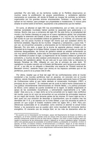 autoridad. Por otro lado, en los territorios rurales en la Periferia observamos en
muchos casos la proliferación de grupos paramilitares, y verdaderos ejércitos
mercenarios en ocasiones, allí donde el Estado es incapaz de controlar su territorio,
organizados por los grandes actores empresariales, foráneos o autóctonos, que
operan en los mismos, para proteger sus propiedades e instalaciones. E incluso para
ampliar el control sobre el territorio, expulsando a las poblaciones que los habitan.

   En suma, al alborear el siglo XXI nos encontrábamos, por un lado, con que las
distintas sociedades mundiales habían perdido la capacidad para gobernarse a sí
mismas. Mucho más que a comienzos del siglo XX. De esta forma, la complejidad del
mundo y los fuertes intereses en juego en el nuevo capitalismo global, han propiciado
y obligado la extensión del Estado a todo el planeta. Y así, hoy en día, los territorios
del mundo en que sus sociedades todavía se gobiernan a sí mismas, sin concurso del
Estado, son los pocos mundos al margen del mismo que aún subsisten dentro de
territorios estatales. Algunos de los mundos indígenas y campesinos, y poco más. Y
aún así, se encuentran acosados y amenazados por la intervención del Estado y del
Mercado. Por otro lado, a pesar de la bruma de aparente glamour creada por la
Sociedad de la Imagen en la Aldea Global, incapaz de disimular u ocultar un mundo de
extremas desigualdades, las formas de gobierno estatal se estaban enfrentando ya
con muy serios problemas, sobre todo en los espacios periféricos, donde su crisis era
más manifiesta al acabar el siglo. La legitimación de los Estados estaba en general en
entredicho, y muchos de ellos estaban profundizando su crisis como resultado de las
dinámicas del capitalismo global. Es por esto por lo que cobra toda su relevancia la
llamada Paradoja de Offe, reflejada en una cita al principio de este texto: “El
capitalismo no puede coexistir con el Estado del Bienestar, pero tampoco puede existir
sin él”, y por ello se ve obligado a desarrollar una especie de “Estado residual de
Bienestar mínimo”, bastante mayor (por ahora) en los espacios centrales que en los
periféricos, pues le va su propia vida en ello.

   Por último, resaltar que al final del siglo XX las confrontaciones entre el mundo
occidental y los mundos periféricos iban en ascenso, en concreto con el mundo
islámico, siendo Occidente el que más claramente estaba caminando hacia el Choque
de Civilizaciones sobre el que había alertado el conservador Huntington (1997), a
principios de los noventa 17. Su creciente sed de crudo le había hecho embarcarse en
una política crecientemente intervencionista en Oriente Medio, y la política proisraelí
de EEUU, como cabeza de puente occidental en la región, le estaba enajenando el
apoyo de las sociedades musulmanas, y soliviantando especialmente a la “calle
árabe”. Esta era (y es, o mejor dicho se la ha convertido en) la región más conflictiva
del mundo, pues no en vano se encuentran en sus entrañas las principales reservas
de oro negro del mundo. Dos terceras partes de las mismas. El nuevo siglo se iba a
abrir pues con una situación de desorden e incertidumbre, que se acelera tras los
atentados del 11- S, y se acentúa con la Crisis Global, y que nos recuerda en parte al
periodo en que surgió el Estado moderno entre los siglos XIV y XVII. Pero con
diferencias sustanciales en la actualidad, como veremos al abordar la actual Crisis
Global, y los escenarios que se pueden abrir como resultado del inminente declive
energético. El creciente uso de energía fósil, en los más de doscientos años de

17
   De acuerdo con la interpretación de Huntington, asesor del Departamento de Estado de EEUU y del
Pentágono, en el futuro existirán grandes zonas de choque entre las placas tectónicas que definen las
distintas civilizaciones, desde el punto de vista cultural y religioso. Una visión un tanto simplista, pero que
resalta la importancia de las dimensiones cultural y religiosa en el nuevo capitalismo global. Huntington
define ocho grandes grupos de sociedades: el occidental (católico y protestante), el musulmán, el chino, el
japonés, el hindú, el cristiano ortodoxo, el latinoamericano y el africano. Según él, el más reticente a
aceptar los valores occidentales es el Islam, aunque oculta que ha sido quizás el mundo más sometido y
humillado en los últimos tiempos, así como estigmatizado históricamente desde Occidente.




                                                     39
 