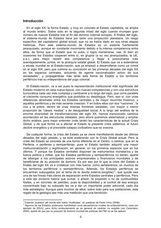 Introducción
   En el siglo XX, la forma Estado, y muy en concreto el Estado capitalista, se amplia
al mundo entero. Sobre todo en la segunda mitad del siglo cuando irrumpen gran
número de nuevos Estados tras el fin del dominio colonial europeo. A finales del siglo,
el sistema- mundo de Estados tiene por tanto una proyección planetaria. Un rasgo
específico del capitalismo global actual, que no se había dado en sus otras etapas
históricas. Pero este sistema- mundo de Estados es un sistema fuertemente
jerarquizado, aunque en constante movimiento debido a la intensa competencia entre
ellos, de forma que el Estado que no sube, o logra mantenerse, cae. Si bien en
ocasiones los Estados cooperan entre sí, en grupos (a su vez jerarquizados; la UE,
p.e.), para mejor resistir esa competencia y llegar a posicionarse más
aventajadamente, juntos, en la jerarquía estatal global. El Estado que va a extenderse
a escala mundial es el Estado-nación, que ya empezó a desarrollarse como ya vimos
en el siglo XIX, pero que culmina su concreción en las primeras décadas del siglo XX
en los espacios centrales, actuando de agente nacionalizador activo de sus
sociedades 1, y propagándose más tarde esta forma de Estado a los territorios
periféricos tras su independencia del yugo colonial.

   El Estado-nación, va a ser pues la representación institucional más significada del
Estado- moderno en esta nueva época, con nuevas competencias y con una estructura
burocrática cada vez más compleja y cambiante a lo largo del siglo, que corre paralela
al creciente consumo energético que posibilita su despliegue. Pero, eso sí, con unas
diferencias abismales entre los Estados centrales y de mayor recorrido histórico, y
aquellos periféricos y de más reciente creación. Y en todos ellos con dos “naciones”, la
rica y la pobre, dentro de unas mismas fronteras estatales, con mayor o menor
proporción de “clases medias” y de desigualdad social. A lo largo del análisis de la
enorme diversidad de transformaciones del siglo XX, hemos mencionado cambios
acontecidos en las estructuras estatales, pero ahora queremos sistematizar y ampliar
dicho análisis, para mejor entender (más tarde) las características de la actual Crisis
Global, y de qué forma va a afectar al Estado la presente crisis sistémica, el futuro
declive energético y el previsible colapso civilizatorio que se avecina.

   De cualquier forma, la crisis del Estado ya se viene manifestando desde las últimas
décadas del siglo pasado, y se está acelerando con la Crisis Global actual. Pero la
crisis del Estado se concreta de una forma diferente en el Centro, o centros, que en la
Periferia, o periferias y semiperiferias, pues el Estado también adquirió una mayor
institucionalización y legitimación, en general, en los primeros espacios que en los
últimos. Y porque los Estados centrales disponen de instrumentos monetarios y de
fuerza política y militar, que los Estados periféricos y semiperiféricos no tienen, aparte
de albergar a los principales actores empresariales y financieros mundiales y de
beneficiarse de su posición de dominio. Es por eso por lo que la crisis del Estado a
finales del siglo XX va a cristalizar con más fuerza, como señalaremos, en muchos de
los territorios periféricos o semiperiféricos. Además, los Estados periféricos se
encuentran subyugados por el tema de la deuda externa (exigible) 2, que quizás sea
una de las líneas más claras de separación entre Estados centrales y periféricos. Pero
a este eje divisorio habría que sumar, o añadir, la posesión o no de combustibles
fósiles, y en concreto de petróleo, pues la disponibilidad y el control de esa energía
concentrada bajo su subsuelo les va a dar un importante poder adicional, cada día
más estratégico. Aunque para muchos de ellos, sobre todo para sus poblaciones, este
regalo de la geología sea más una maldición que una bendición.

1
 Creando “pueblos” allí donde sólo había “multitudes”, en palabras de Paolo Virno (2006).
2
  Algunos de los Estados poderosos manifiestan unos elevadísimos niveles de endeudamiento, caso por
ejemplo de EEUU, pero dicho endeudamiento es en general de carácter no exigible (ver Carpintero,
2009), aparte de que por su posición de dominio mundial las políticas del FMI no se les aplican.

                                                4
 