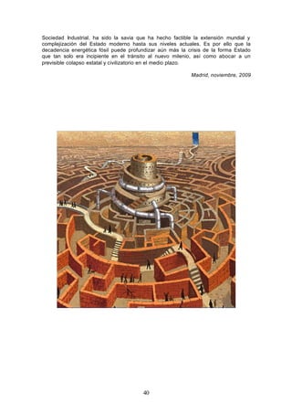 Sociedad Industrial, ha sido la savia que ha hecho factible la extensión mundial y
complejización del Estado moderno hasta sus niveles actuales. Es por ello que la
decadencia energética fósil puede profundizar aún más la crisis de la forma Estado
que tan solo era incipiente en el tránsito al nuevo milenio, así como abocar a un
previsible colapso estatal y civilizatorio en el medio plazo.

                                                          Madrid, noviembre, 2009




                                       40
 