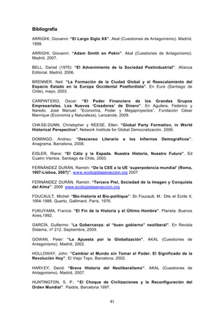 Bibliografía
ARRIGHI, Giovanni: “El Largo Siglo XX”. Akal (Cuestiones de Antagonismo). Madrid,
1999.

ARRIGHI, Giovanni: “Adam Smith en Pekín”. Akal (Cuestiones de Antagonismo).
Madrid, 2007.

BELL, Daniel (1976): “El Advenimiento de la Sociedad Postindustrial” . Alianza
Editorial. Madrid, 2006.

BRENNER, Neil: “La Formación de la Ciudad Global y el Reescalamiento del
Espacio Estado en la Europa Occidental Postfordista”. En Eure (Santiago de
Chile), mayo, 2003.

CARPINT ERO, Oscar: “El Poder Financiero de los Grandes Grupos
Empresariales. Los Nuevos ‘Creadores’ de Dinero”. En Aguilera, Federico y
Naredo, José Manuel: “Economía, Poder y Megaproyectos”. Fundación César
Manrique (Economía y Naturaleza). Lanzarote, 2009.

CHA SE- DUNN, Christopher y REESE, Ellen: “Global Party Formation, in World
Historical Perspective”. Network Institute for Global Democratización. 2006.

DOMINGO, Andreu: “Descenso           Literario   a   los   Infiernos   Demográficos”.
Anagrama. Barcelona, 2008.

EISLER, Riane: “El Cáliz y la Espada. Nuestra Historia, Nuestro Futuro”. Ed
Cuatro Vientos. Santiago de Chile, 2003.

FERNÁNDEZ DURÁN, Ramón: “De la CEE a la UE ‘superpotencia mundial’ (Roma,
1957-Lisboa, 2007)”. www.ecologistasenaccion.org 2007

FERNÁNDEZ DURÁN, Ramón: “Tercera Piel, Sociedad de la Imagen y Conquista
del Alma”. 2009 www.ecologistasenaccion.org

FOUCAULT, Michel: “Bio-historie et Bio-politique”. En Foucault, M.: Dits et Ecrits II,
1954- 1988. Quarto, Gallimard. París, 1976.

FUKUYAMA, Francis: “El Fin de la Historia y el Último Hombre”. Planeta. Buenos
Aires,1992.

GARCÍA, Guillermo: “La Gobernanza: el “buen gobierno” neoliberal”. En Revista
Sistema, nº 212. Septiembre, 2009.

GOWAN, Peter: “La Apuesta por la Globalización”. AKAL (Cuestiones de
Antagonismo). Madrid, 2002.

HOLLOWAY, John: “Cambiar el Mundo sin Tomar el Poder. El Significado de la
Revolución Hoy”. El Viejo Topo. Barcelona, 2002.

HARV EY, David: “Breve Historia del Neoliberalismo”. AKAL (Cuestiones de
Antagonismo). Madrid, 2007.

HUNTINGTON, S. P.: “ El Choque de Civilizaciones y la Reconfiguración del
Orden Mundial”. Paidós, Barcelona 1997.


                                         41
 