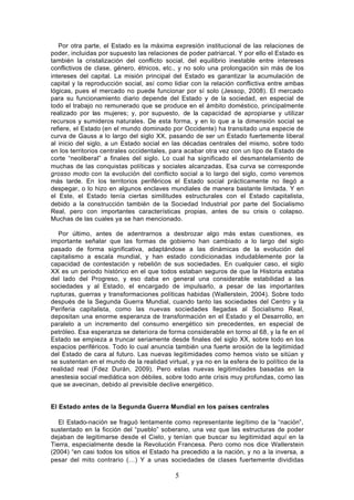 Por otra parte, el Estado es la máxima expresión institucional de las relaciones de
poder, incluidas por supuesto las relaciones de poder patriarcal. Y por ello el Estado es
también la cristalización del conflicto social, del equilibrio inestable entre intereses
conflictivos de clase, género, étnicos, etc., y no solo una prolongación sin más de los
intereses del capital. La misión principal del Estado es garantizar la acumulación de
capital y la reproducción social, así como lidiar con la relación conflictiva entre ambas
lógicas, pues el mercado no puede funcionar por sí solo (Jessop, 2008). El mercado
para su funcionamiento diario depende del Estado y de la sociedad, en especial de
todo el trabajo no remunerado que se produce en el ámbito doméstico, principalmente
realizado por las mujeres; y, por supuesto, de la capacidad de apropiarse y utilizar
recursos y sumideros naturales. De esta forma, y en lo que a la dimensión social se
refiere, el Estado (en el mundo dominado por Occidente) ha transitado una especie de
curva de Gauss a lo largo del siglo XX, pasando de ser un Estado fuertemente liberal
al inicio del siglo, a un Estado social en las décadas centrales del mismo, sobre todo
en los territorios centrales occidentales, para acabar otra vez con un tipo de Estado de
corte “neoliberal” a finales del siglo. Lo cual ha significado el desmantelamiento de
muchas de las conquistas políticas y sociales alcanzadas. Esa curva se corresponde
grosso modo con la evolución del conflicto social a lo largo del siglo, como veremos
más tarde. En los territorios periféricos el Estado social prácticamente no llegó a
despegar, o lo hizo en algunos enclaves mundiales de manera bastante limitada. Y en
el Este, el Estado tenía ciertas similitudes estructurales con el Estado capitalista,
debido a la construcción también de la Sociedad Industrial por parte del Socialismo
Real, pero con importantes características propias, antes de su crisis o colapso.
Muchas de las cuales ya se han mencionado.

  Por último, antes de adentrarnos a desbrozar algo más estas cuestiones, es
importante señalar que las formas de gobierno han cambiado a lo largo del siglo
pasado de forma significativa, adaptándose a las dinámicas de la evolución del
capitalismo a escala mundial, y han estado condicionadas indudablemente por la
capacidad de contestación y rebelión de sus sociedades. En cualquier caso, el siglo
XX es un periodo histórico en el que todos estaban seguros de que la Historia estaba
del lado del Progreso, y eso daba en general una considerable estabilidad a las
sociedades y al Estado, el encargado de impulsarlo, a pesar de las importantes
rupturas, guerras y transformaciones políticas habidas (Wallerstein, 2004). Sobre todo
después de la Segunda Guerra Mundial, cuando tanto las sociedades del Centro y la
Periferia capitalista, como las nuevas sociedades llegadas al Socialismo Real,
depositan una enorme esperanza de transformación en el Estado y el Desarrollo, en
paralelo a un incremento del consumo energético sin precedentes, en especial de
petróleo. Esa esperanza se deteriora de forma considerable en torno al 68, y la fe en el
Estado se empieza a truncar seriamente desde finales del siglo XX, sobre todo en los
espacios periféricos. Todo lo cual anuncia también una fuerte erosión de la legitimidad
del Estado de cara al futuro. Las nuevas legitimidades como hemos visto se sitúan y
se sustentan en el mundo de la realidad virtual, y ya no en la esfera de lo político de la
realidad real (Fdez Durán, 2009). Pero estas nuevas legitimidades basadas en la
anestesia social mediática son débiles, sobre todo ante crisis muy profundas, como las
que se avecinan, debido al previsible declive energético.


El Estado antes de la Segunda Guerra Mundial en los países centrales

   El Estado-nación se fraguó lentamente como representante legítimo de la “nación”,
sustentado en la ficción del “pueblo” soberano, una vez que las estructuras de poder
dejaban de legitimarse desde el Cielo, y tenían que buscar su legitimidad aquí en la
Tierra, especialmente desde la Revolución Francesa. Pero como nos dice Wallerstein
(2004) “en casi todos los sitios el Estado ha precedido a la nación, y no a la inversa, a
pesar del mito contrario (…) Y a unas sociedades de clases fuertemente divididas

                                            5
 