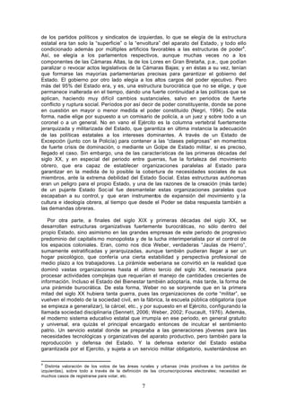 de los partidos políticos y sindicatos de izquierdas, lo que se elegía de la estructura
estatal era tan solo la “superficie” o la “envoltura” del aparato del Estado, y todo ello
condicionado además por múltiples artificios favorables a las estructuras de poder 4.
Así, se elegía a los parlamentos respectivos, aunque muchas veces no a los
componentes de las Cámaras Altas, la de los Lores en Gran Bretaña, p.e., que podían
paralizar o revocar actos legislativos de la Cámaras Bajas; y en éstas a su vez, tenían
que formarse las mayorías parlamentarias precisas para garantizar el gobierno del
Estado. El gobierno por otro lado elegía a los altos cargos del poder ejecutivo. Pero
más del 95% del Estado era, y es, una estructura burocrática que no se elige, y que
permanece inalterada en el tiempo, dando una fuerte continuidad a las políticas que se
aplican, haciendo muy difícil cambios sustanciales, salvo en periodos de fuerte
conflicto y ruptura social. Períodos por así decir de poder constituyente, donde se pone
en cuestión en mayor o menor medida el poder constituido (Negri, 1994). De esta
forma, nadie elige por supuesto a un comisario de policía, a un juez y sobre todo a un
coronel o a un general. No en vano el Ejército es la columna vertebral fuertemente
jerarquizada y militarizada del Estado, que garantiza en última instancia la adecuación
de las políticas estatales a los intereses dominantes. A través de un Estado de
Excepción (junto con la Policía) para contener a las “clases peligrosas” en momentos
de fuerte crisis de dominación, o mediante un Golpe de Estado militar, si es preciso,
llegado el caso. Sin embargo, una de las características de las primeras décadas del
siglo XX, y en especial del periodo entre guerras, fue la fortaleza del movimiento
obrero, que era capaz de establecer organizaciones paralelas al Estado para
garantizar en la medida de lo posible la cobertura de necesidades sociales de sus
miembros, ante la extrema debilidad del Estado Social. Estas estructuras autónomas
eran un peligro para el propio Estado, y una de las razones de la creación (más tarde)
de un pujante Estado Soc ial fue desmantelar estas organizaciones paralelas que
escapaban a su control, y que eran instrumentos de expansión del movimiento y la
cultura e ideología obrera, al tiempo que desde el Poder se daba respuesta también a
las demandas obreras.

   Por otra parte, a finales del siglo XIX y primeras décadas del siglo XX, se
desarrollan estructuras organizativas fuertemente burocráticas, no sólo dentro del
propio Estado, sino asimismo en las grandes empresas de este periodo de progresivo
predominio del capitalis mo monopolista y de la lucha interimperialista por el contr ol de
los espacios coloniales. Eran, como nos dice Weber, verdaderas “Jaulas de Hierro”,
sumamente estratificadas y jerarquizadas, aunque también pudieran llegar a ser un
hogar psicológico, que confería una cierta estabilidad y perspectiva profesional de
medio plazo a los trabajadores. La pirámide weberiana se convirtió en la realidad que
dominó vastas organizaciones hasta el último tercio del siglo XX, necesaria para
procesar actividades complejas que requerían el manejo de cantidades crecientes de
información. Incluso el Estado del Bienestar también adoptaría, más tarde, la forma de
una pirámide burocrática. De esta forma, Weber no se sorprende que en la primera
mitad del siglo XX hubiera tanta guerra, pues las organizaciones de corte “militar”, se
vuelven el modelo de la sociedad civil, en la fábrica, la escuela pública obligatoria (que
se empieza a generalizar), la cárcel, etc., y por supuesto en el Ejército, configurando la
llamada sociedad disciplinaria (Sennett, 2006; Weber, 2002; Foucault, 1976). Además,
el moderno sistema educativo estatal que irrumpía en ese periodo, en general gratuito
y universal, era quizás el principal encargado entonces de inculcar el sentimiento
patrio. Un servicio estatal donde se preparaba a las generaciones jóvenes para las
necesidades tecnológicas y organizativas del aparato productivo, pero también para la
reproducción y defensa del Estado. Y la defensa exterior del Estado estaba
garantizada por el Ejercito, y sujeta a un servicio militar obligatorio, sustentándose en

4
  Distinta valoración de los votos de las áreas rurales y urbanas (más proclives a los partidos de
izquierdas), sobre todo a través de la definición de las circunscripciones electorales; necesidad en
muchos casos de registrarse para votar, etc.

                                                 7
 