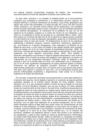 una potente industria armamentista propiedad del Estado. Una característica
recurrente desde los inicios del capitalismo industrial, como hemos visto.

   En esos años, asimismo, y en paralelo al establec imiento de la documentación
ciudadana que acreditaba la pertenencia a un determinado territorio nacional, los
Estados delimitan y controlan claramente sus fronteras, unos límites geográficos que
habían sido mucho más permeables a lo largo del siglo XIX. Como nos dice Foucault
(1976), asistimos a un creciente control político de las poblaciones, una verdadera
política de poder del Estado sobre lo social, o biopolítica, que se manifiesta claramente
en las políticas demográficas. “El crecimiento de la población ha sido uno de los
objetivos de los Estados, basados en el poder del número de sus habitantes y que
vieron en su población la fuente de recursos de su capacidad bélica y fiscal”, sobre
todo porque en el tránsito del siglo XIX al XX se observa en algunos países centrales
un cierto declive de la tasa de expansión demográfica, aparte de un incremento de las
migraciones hacia el resto del mundo. “El poblacionismo es típico de los regimenes
dictatoriales y totalitarios, fascismo, nazismo, estalinismo, franquis mo, salazarismo”,
etc., que florecen en el periodo entreguerras, como respuesta a la Rebelión de las
Masas de esos años, y como razón de Estado (y del capital) también para conseguir
fuerza de trabajo con el fin de mejor impulsar el industrialismo (Domingo , 2008). De
esta forma, diversas democracias nacientes sucumben en este periodo, lo que supone
igualmente una fuerte regresión androcrática (Eisler, 2003). “Pero también la
expansión demográfica se promueve en algunos Estados democráticos como Francia,
ante el peligro de la invasión de países más poblados como Alemania y el miedo a la
‘colonización’ por los inmigrantes extranjeros” (Domingo, 2008). El natalismo y las
políticas a favor de la familia están por tanto muy relacionados con el nacionalismo,
con el fin de crear igualmente microespacios de poder patriarcal ligados al Estado.
Finalmente, las políticas de población buscaban favorecer la expansión de
determinadas poblaciones e impedir otras. El nazismo sería el que llevaría esta política
más lejos, para mejorar e impulsar la “raza aria”, con la esterilización forzosa para
prevenir enfermedades hereditarias y degenerativas, hasta acabar en el racismo
eugenésico de Estado del Holocausto.

   Por otro lado, el desarrollo del Estado social experimentó un cierto salto adelante en
el periodo entre guerras, tras la llegada al gobierno en ocasiones de algunos partidos
socialistas después de la Primera Guerra Mundial (en Gran Bretaña, Francia,
Alemania, etc.). A lo que contribuyó también el hecho de que el Estado no estuviera
sometido a la feroz disciplina monetaria, una vez que el patrón oro había quedado
tocado de muerte durante la Gran Guerra. De esta forma, la política presupuestaria de
los gobiernos podía ser más expansiva en materia social, aparte de que los partidos
socialistas forzaron una ampliación de la presión fiscal sobre los sectores más ricos de
la sociedad. El intento de volver en parte al patrón oro durante los años 20 y primeros
años 30, cortó muchas de estas iniciativas, aparte de las respuestas y el boicoteo de
las elites a las mismas, por vías parlamentarias o extraparlamentarias. Quizás donde
el desarrollo del Estado social y, sobre todo, el intervencionismo del Estado en la
economía, tuvo un papel más destacado en el periodo entreguerras, fue en EEUU,
donde Roosevelt impone el New Deal para luchar contra las consecuencias de toda
índole de la Gran Depresión. El Estado establece un nuevo pacto con el capital y con
el trabajo, reconoce plenamente a los sindicatos y favorece la concertación de éstos
con el capital en el seno de la Gran Fábrica fordista (p.e., en la industria del
automóvil), establece una legislación laboral y social más proclive a los intereses de
los trabajadores, y mete en gran medida en cintura al capital financiero (“Washington
se impone sobre Wall Street”) (Arrighi, 1999). En definitiva, un compendio de medidas
keynesianas y sociales que no logra atajar el fuerte paro de la Gran Depresión hasta
que finalmente, a finales de la década de los 30, estas políticas se acompañan de una
fuerte inversión pública en materia militar, ante el auge de conflictos político- militares
previos a la implicación de EEUU en la Segunda Guerra Mundial.

                                            8
 
