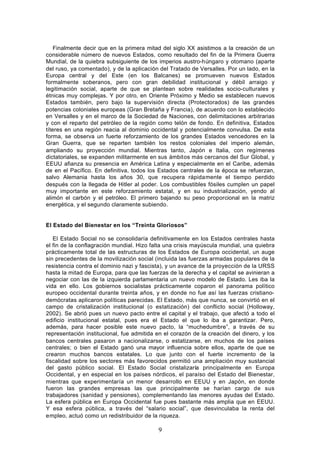 Finalmente decir que en la primera mitad del siglo XX asistimos a la creación de un
considerable número de nuevos Estados, como resultado del fin de la Primera Guerra
Mundial, de la quiebra subsiguiente de los imperios austro-húngaro y otomano (aparte
del ruso, ya comentado), y de la aplicación del Tratado de Versalles. Por un lado, en la
Europa central y del Este (en los Balcanes) se promueven nuevos Estados
formalmente soberanos, pero con gran debilidad institucional y débil arraigo y
legitimación social, aparte de que se plantean sobre realidades socio-culturales y
étnicas muy complejas. Y por otro, en Oriente Próximo y Medio se establecen nuevos
Estados también, pero bajo la supervisión directa (Protectorados) de las grandes
potencias coloniales europeas (Gran Bretaña y Francia), de acuerdo con lo establecido
en Versalles y en el marco de la Sociedad de Naciones, con delimitaciones arbitrarias
y con el reparto del petróleo de la región como telón de fondo. En definitiva, Estados
títeres en una región reacia al dominio occidental y potencialmente convulsa. De esta
forma, se observa un fuerte reforzamiento de los grandes Estados vencedores en la
Gran Guerra, que se reparten también los restos coloniales del imperio alemán,
ampliando su proyección mundial. Mientras tanto, Japón e Italia, con regímenes
dictatoriales, se expanden militarmente en sus ámbitos más cercanos del Sur Global, y
EEUU afianza su presencia en América Latina y especialmente en el Caribe, además
de en el Pacífico. En definitiva, todos los Estados centrales de la época se refuerzan,
salvo Alemania hasta los años 30, que recupera rápidamente el tiempo perdido
después con la llegada de Hitler al poder. Los combustibles fósiles cumplen un papel
muy importante en este reforzamiento estatal, y en su industrialización, yendo al
alimón el carbón y el petróleo. El primero bajando su peso proporcional en la matriz
energética, y el segundo claramente subiendo.


El Estado del Bienestar en los “Treinta Gloriosos”

   El Estado Social no se consolidaría definitivamente en los Estados centrales hasta
el fin de la conflagración mundial. Hizo falta una crisis mayúscula mundial, una quiebra
prácticamente total de las estructuras de los Estados de Europa occidental, un auge
sin precedentes de la movilización social (incluida las fuerzas armadas populares de la
resistencia contra el dominio nazi y fascista), y un avance de la proyección de la URSS
hasta la mitad de Europa, para que las fuerzas de la derecha y el capital se avinieran a
negociar con las de la izquierda parlamentaria un nuevo modelo de Estado. Les iba la
vida en ello. Los gobiernos socialistas prácticamente coparon el panorama político
europeo occidental durante treinta años, y en donde no fue así las fuerzas cristiano-
demócratas aplicaron políticas parecidas. El Estado, más que nunca, se convirtió en el
campo de cristalización institucional (o estatización) del conflicto social (Holloway,
2002). Se abrió pues un nuevo pacto entre el capital y el trabajo, que afectó a todo el
edificio institucional estatal, pues era el Estado el que lo iba a garantizar. Pero,
además, para hacer posible este nuevo pacto, la “muchedumbre”, a través de su
representación institucional, fue admitida en el corazón de la creación del dinero, y los
bancos centrales pasaron a nacionalizarse, o estatizarse, en muchos de los países
centrales; o bien el Estado ganó una mayor influencia sobre ellos, aparte de que se
crearon muchos bancos estatales. Lo que junto con el fuerte incremento de la
fiscalidad sobre los sectores más favorecidos permitió una ampliación muy sustancial
del gasto público social. El Estado Social cristalizaría principalmente en Europa
Occidental, y en especial en los países nórdicos, el paraíso del Estado del Bienestar,
mientras que experimentaría un menor desarrollo en EEUU y en Japón, en donde
fueron las grandes empresas las que principalmente se harían cargo de sus
trabajadores (sanidad y pensiones), complementando las menores ayudas del Estado.
La esfera pública en Europa Occidental fue pues bastante más amplia que en EEUU.
Y esa esfera pública, a través del “salario social”, que desvinculaba la renta del
empleo, actuó como un redistribuidor de la riqueza.

                                           9
 