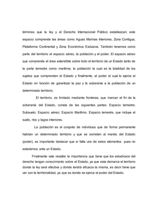 términos que la ley y el Derecho Internacional Público establezcan; este
espacio comprende las áreas como Aguas Marinas Interiores, Zona Contigua,
Plataforma Continental y Zona Económica Exclusiva. También tenemos como
parte del territorio el espacio aéreo, la población y el poder. El espacio aéreo
que comprende el área extendible sobre todo el territorio de un Estado tanto de
la parte terrestre como marítima; la población la cual es la totalidad de los
sujetos que comprenden el Estado y finalmente, el poder el cual lo ejerce el
Estado en función de garantizar la paz y la soberanía a la población de un
determinado territorio.
El territorio, es limitado mediante fronteras, que marcan el fin de la
soberanía del Estado, consta de las siguientes partes: Espacio terrestre;
Subsuelo; Espacio aéreo; Espacio Marítimo. Espacio terrestre, que incluye el
suelo, ríos y lagos interiores.
La población es el conjunto de individuos que de forma permanente
habitan un determinado territorio y que se someten al mando del Estado
(poder), es importante destacar que si falta uno de estos elementos pues no
estaríamos ante un Estado.
Finalmente vale resaltar la importancia que tiene que los estudiosos del
derecho tengan conocimiento sobre el Estado, ya que esta demarca el territorio
donde la ley será efectiva y donde tendrá eficacia la misma, es decir tiene que
ver con la territorialidad, ya que es donde se ejerce el poder del Estado.
 