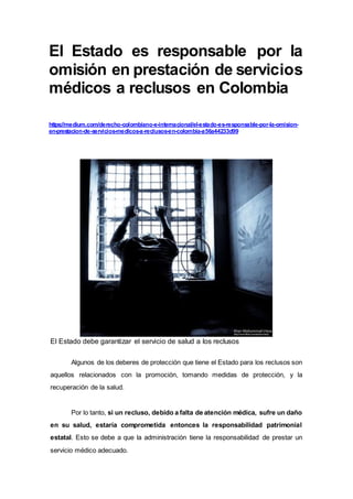 El Estado es responsable por la
omisión en prestación de servicios
médicos a reclusos en Colombia
https://medium.com/derecho-colombiano-e-internacional/el-estado-es-responsable-por-la-omision-
en-prestacion-de-servicios-medicos-a-reclusos-en-colombia-a56a44233d99
El Estado debe garantizar el servicio de salud a los reclusos
Algunos de los deberes de protección que tiene el Estado para los reclusos son
aquellos relacionados con la promoción, tomando medidas de protección, y la
recuperación de la salud.
Por lo tanto, si un recluso, debido a falta de atención médica, sufre un daño
en su salud, estaría comprometida entonces la responsabilidad patrimonial
estatal. Esto se debe a que la administración tiene la responsabilidad de prestar un
servicio médico adecuado.
 
