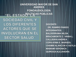 UNIVERSIDAD MAYOR DE SAN 
DOCENTE: 
DR. RAMIRO PANDO 
INTEGRANTES: 
BALDERRAMA NILDA 
BRACAMONTE C. VANIA L. 
CALLISAYA ANDREA 
COPA AYMA E. MARISOL 
CHAMBI ALARCON V. KEYLA 
MAMAMI VERONICA 
QUIROGA ALEJANDRA 
ANDRES 
FONOAUDIOLOGÍA 
POLÍTICAS PÚBLICAS 
 