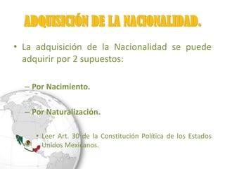 ADQUISICIÓN DE LA NACIONALIDAD.
• La adquisición de la Nacionalidad se puede
  adquirir por 2 supuestos:

  – Por Nacimiento.

  – Por Naturalización.

     • Leer Art. 30 de la Constitución Política de los Estados
       Unidos Mexicanos.
 