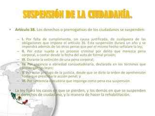 SUSPENSIÓN DE LA CIUDADANÍA.
• Artículo 38. Los derechos o prerrogativas de los ciudadanos se suspenden:

    – I. Por falta de cumplimiento, sin causa justificada, de cualquiera de las
      obligaciones que impone el artículo 36. Esta suspensión durará un año y se
      impondrá además de las otras penas que por el mismo hecho señalare la ley;
    – II. Por estar sujeto a un proceso criminal por delito que merezca pena
      corporal, a contar desde la fecha del auto de formal prisión;
    – III. Durante la extinción de una pena corporal;
    – IV. Por vagancia o ebriedad consuetudinaria, declarada en los términos que
      prevengan las leyes;
    – V. Por estar prófugo de la justicia, desde que se dicte la orden de aprehensión
      hasta que prescriba la acción penal; y
    – VI. Por sentencia ejecutoria que imponga como pena esa suspensión.

• La ley fijará los casos en que se pierden, y los demás en que se suspenden
  los derechos de ciudadano, y la manera de hacer la rehabilitación.
 