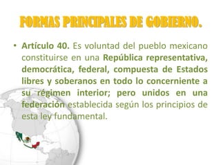 FORMAS PRINCIPALES DE GOBIERNO.
• Artículo 40. Es voluntad del pueblo mexicano
  constituirse en una República representativa,
  democrática, federal, compuesta de Estados
  libres y soberanos en todo lo concerniente a
  su régimen interior; pero unidos en una
  federación establecida según los principios de
  esta ley fundamental.
 