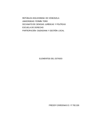 REPÚBLICA BOLIVARIANA DE VENEZUELA
UNIVERSIDAD FERMÍN TORO
DECANATO DE CIENCIAS JURÍDICAS Y POLÍTICAS
ESCUELA DE DERECHO
PARTICIPACIÓN CIUDADANA Y GESTIÓN LOCAL
ELEMENTOS DEL ESTADO
FREDDY CÁRDENAS CI: 17 782 226
 