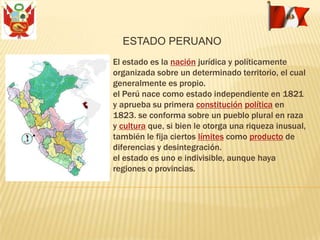 El estado es la nación jurídica y políticamente
organizada sobre un determinado territorio, el cual
generalmente es propio.
el Perú nace como estado independiente en 1821
y aprueba su primera constitución política en
1823. se conforma sobre un pueblo plural en raza
y cultura que, si bien le otorga una riqueza inusual,
también le fija ciertos límites como producto de
diferencias y desintegración.
el estado es uno e indivisible, aunque haya
regiones o provincias.
ESTADO PERUANO
 