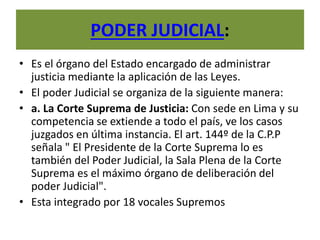 PODER JUDICIAL:
• Es el órgano del Estado encargado de administrar
justicia mediante la aplicación de las Leyes.
• El poder Judicial se organiza de la siguiente manera:
• a. La Corte Suprema de Justicia: Con sede en Lima y su
competencia se extiende a todo el país, ve los casos
juzgados en última instancia. El art. 144º de la C.P.P
señala " El Presidente de la Corte Suprema lo es
también del Poder Judicial, la Sala Plena de la Corte
Suprema es el máximo órgano de deliberación del
poder Judicial".
• Esta integrado por 18 vocales Supremos
 